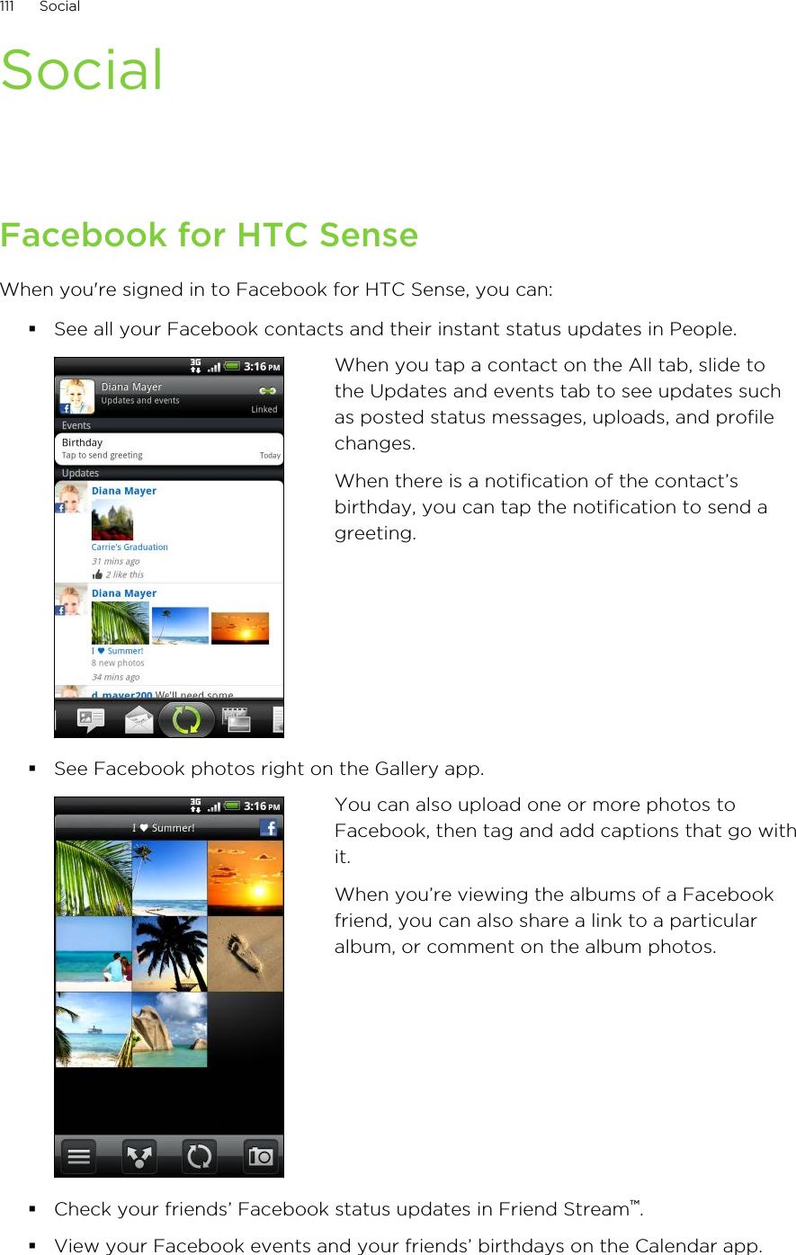 SocialFacebook for HTC SenseWhen you&apos;re signed in to Facebook for HTC Sense, you can:§See all your Facebook contacts and their instant status updates in People.When you tap a contact on the All tab, slide tothe Updates and events tab to see updates suchas posted status messages, uploads, and profilechanges.When there is a notification of the contact’sbirthday, you can tap the notification to send agreeting.§See Facebook photos right on the Gallery app.You can also upload one or more photos toFacebook, then tag and add captions that go withit.When you’re viewing the albums of a Facebookfriend, you can also share a link to a particularalbum, or comment on the album photos.§Check your friends’ Facebook status updates in Friend Stream™.§View your Facebook events and your friends’ birthdays on the Calendar app.111 Social