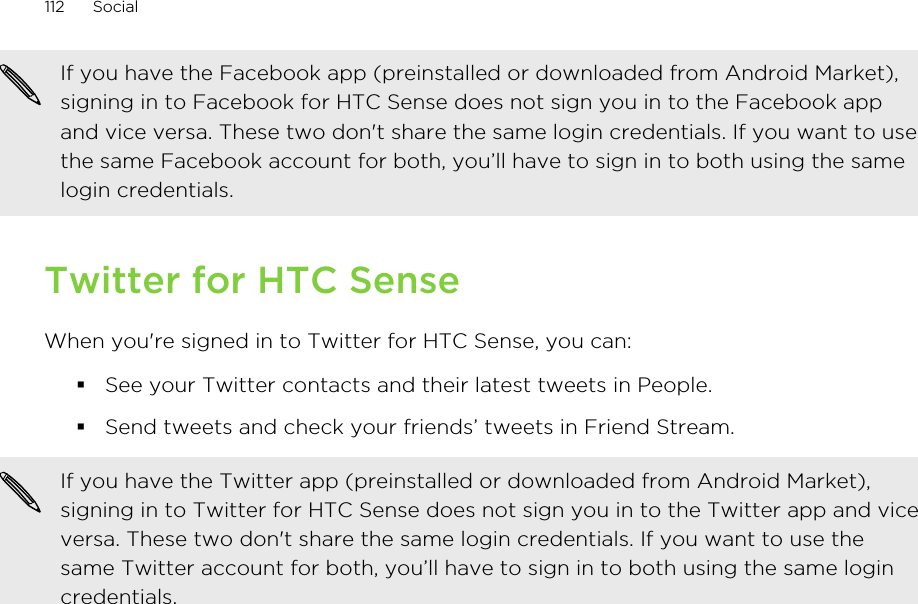 If you have the Facebook app (preinstalled or downloaded from Android Market),signing in to Facebook for HTC Sense does not sign you in to the Facebook appand vice versa. These two don&apos;t share the same login credentials. If you want to usethe same Facebook account for both, you’ll have to sign in to both using the samelogin credentials.Twitter for HTC SenseWhen you&apos;re signed in to Twitter for HTC Sense, you can:§See your Twitter contacts and their latest tweets in People.§Send tweets and check your friends’ tweets in Friend Stream.If you have the Twitter app (preinstalled or downloaded from Android Market),signing in to Twitter for HTC Sense does not sign you in to the Twitter app and viceversa. These two don&apos;t share the same login credentials. If you want to use thesame Twitter account for both, you’ll have to sign in to both using the same logincredentials.112 Social