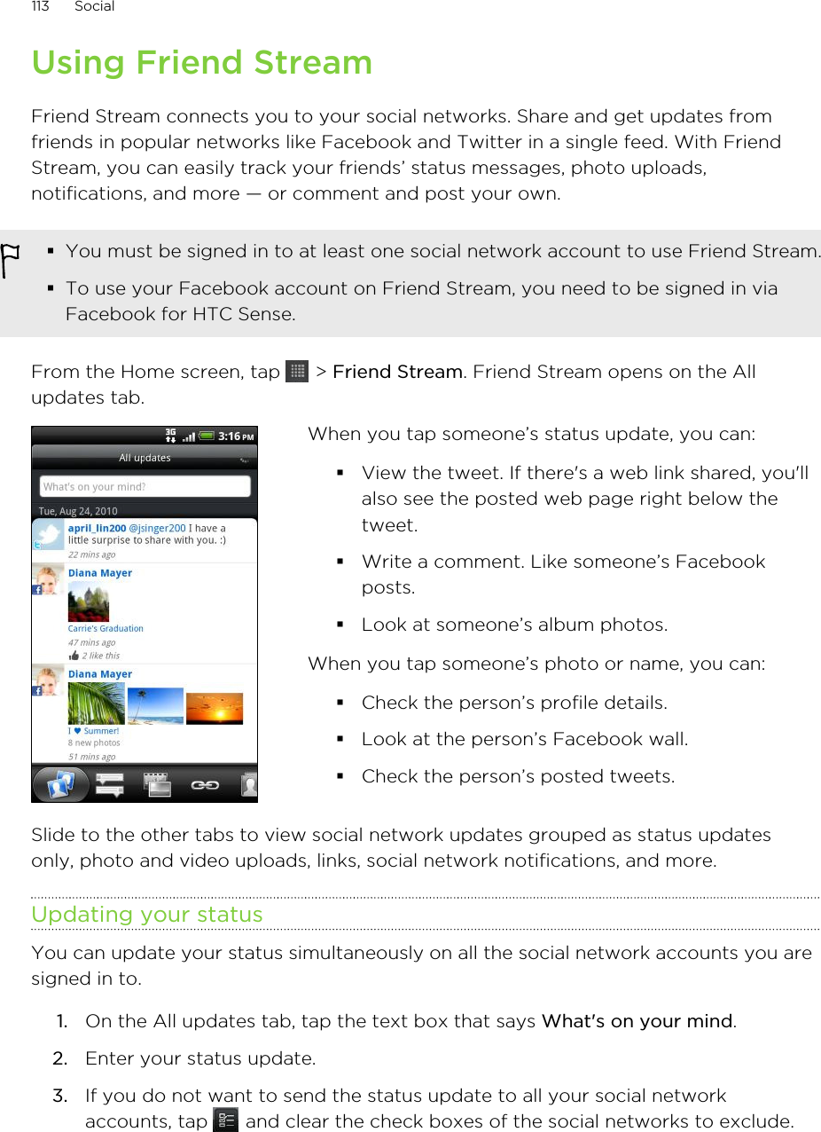 Using Friend StreamFriend Stream connects you to your social networks. Share and get updates fromfriends in popular networks like Facebook and Twitter in a single feed. With FriendStream, you can easily track your friends’ status messages, photo uploads,notifications, and more — or comment and post your own.§You must be signed in to at least one social network account to use Friend Stream.§To use your Facebook account on Friend Stream, you need to be signed in viaFacebook for HTC Sense.From the Home screen, tap   &gt; Friend Stream. Friend Stream opens on the Allupdates tab.When you tap someone’s status update, you can:§View the tweet. If there&apos;s a web link shared, you&apos;llalso see the posted web page right below thetweet.§Write a comment. Like someone’s Facebookposts.§Look at someone’s album photos.When you tap someone’s photo or name, you can:§Check the person’s profile details.§Look at the person’s Facebook wall.§Check the person’s posted tweets.Slide to the other tabs to view social network updates grouped as status updatesonly, photo and video uploads, links, social network notifications, and more.Updating your statusYou can update your status simultaneously on all the social network accounts you aresigned in to.1. On the All updates tab, tap the text box that says What&apos;s on your mind.2. Enter your status update.3. If you do not want to send the status update to all your social networkaccounts, tap   and clear the check boxes of the social networks to exclude.113 Social