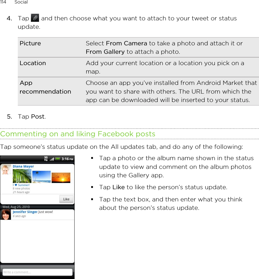 4. Tap   and then choose what you want to attach to your tweet or statusupdate.Picture Select From Camera to take a photo and attach it orFrom Gallery to attach a photo.Location Add your current location or a location you pick on amap.ApprecommendationChoose an app you’ve installed from Android Market thatyou want to share with others. The URL from which theapp can be downloaded will be inserted to your status.5. Tap Post.Commenting on and liking Facebook postsTap someone’s status update on the All updates tab, and do any of the following: §Tap a photo or the album name shown in the statusupdate to view and comment on the album photosusing the Gallery app.§Tap Like to like the person’s status update.§Tap the text box, and then enter what you thinkabout the person’s status update.114 Social