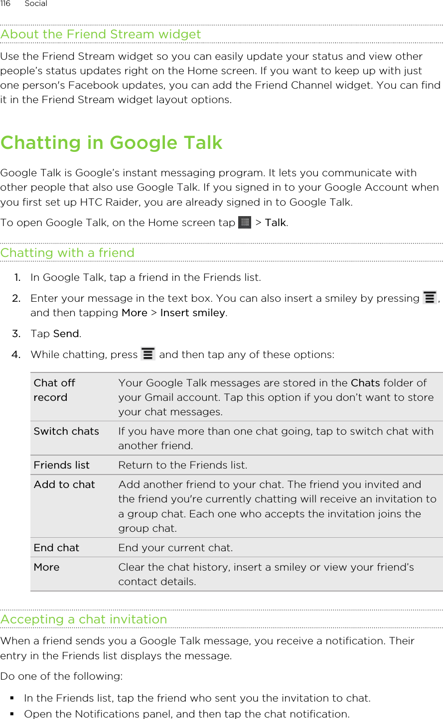 About the Friend Stream widgetUse the Friend Stream widget so you can easily update your status and view otherpeople’s status updates right on the Home screen. If you want to keep up with justone person&apos;s Facebook updates, you can add the Friend Channel widget. You can findit in the Friend Stream widget layout options.Chatting in Google TalkGoogle Talk is Google’s instant messaging program. It lets you communicate withother people that also use Google Talk. If you signed in to your Google Account whenyou first set up HTC Raider, you are already signed in to Google Talk.To open Google Talk, on the Home screen tap   &gt; Talk.Chatting with a friend1. In Google Talk, tap a friend in the Friends list.2. Enter your message in the text box. You can also insert a smiley by pressing  ,and then tapping More &gt; Insert smiley.3. Tap Send.4. While chatting, press   and then tap any of these options:Chat offrecordYour Google Talk messages are stored in the Chats folder ofyour Gmail account. Tap this option if you don’t want to storeyour chat messages.Switch chats If you have more than one chat going, tap to switch chat withanother friend.Friends list Return to the Friends list.Add to chat Add another friend to your chat. The friend you invited andthe friend you&apos;re currently chatting will receive an invitation toa group chat. Each one who accepts the invitation joins thegroup chat.End chat End your current chat.More Clear the chat history, insert a smiley or view your friend’scontact details.Accepting a chat invitationWhen a friend sends you a Google Talk message, you receive a notification. Theirentry in the Friends list displays the message.Do one of the following:§In the Friends list, tap the friend who sent you the invitation to chat.§Open the Notifications panel, and then tap the chat notification.116 Social