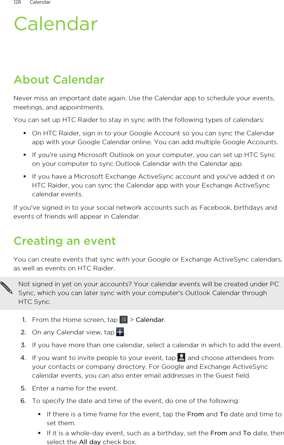 CalendarAbout CalendarNever miss an important date again. Use the Calendar app to schedule your events,meetings, and appointments.You can set up HTC Raider to stay in sync with the following types of calendars:§On HTC Raider, sign in to your Google Account so you can sync the Calendarapp with your Google Calendar online. You can add multiple Google Accounts.§If you&apos;re using Microsoft Outlook on your computer, you can set up HTC Syncon your computer to sync Outlook Calendar with the Calendar app.§If you have a Microsoft Exchange ActiveSync account and you&apos;ve added it onHTC Raider, you can sync the Calendar app with your Exchange ActiveSynccalendar events.If you&apos;ve signed in to your social network accounts such as Facebook, birthdays andevents of friends will appear in Calendar.Creating an eventYou can create events that sync with your Google or Exchange ActiveSync calendars,as well as events on HTC Raider.Not signed in yet on your accounts? Your calendar events will be created under PCSync, which you can later sync with your computer&apos;s Outlook Calendar throughHTC Sync.1. From the Home screen, tap   &gt; Calendar.2. On any Calendar view, tap  .3. If you have more than one calendar, select a calendar in which to add the event.4. If you want to invite people to your event, tap   and choose attendees fromyour contacts or company directory. For Google and Exchange ActiveSynccalendar events, you can also enter email addresses in the Guest field.5. Enter a name for the event.6. To specify the date and time of the event, do one of the following:§If there is a time frame for the event, tap the From and To date and time toset them.§If it is a whole-day event, such as a birthday, set the From and To date, thenselect the All day check box.128 Calendar