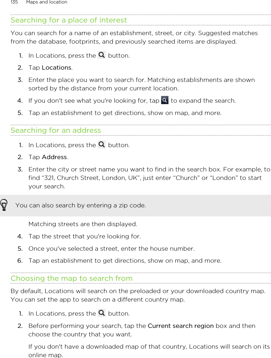 Searching for a place of interestYou can search for a name of an establishment, street, or city. Suggested matchesfrom the database, footprints, and previously searched items are displayed.1. In Locations, press the   button.2. Tap Locations.3. Enter the place you want to search for. Matching establishments are shownsorted by the distance from your current location.4. If you don&apos;t see what you&apos;re looking for, tap   to expand the search.5. Tap an establishment to get directions, show on map, and more.Searching for an address1. In Locations, press the   button.2. Tap Address.3. Enter the city or street name you want to find in the search box. For example, tofind “321, Church Street, London, UK”, just enter “Church” or “London” to startyour search.You can also search by entering a zip code.Matching streets are then displayed.4. Tap the street that you&apos;re looking for.5. Once you&apos;ve selected a street, enter the house number.6. Tap an establishment to get directions, show on map, and more.Choosing the map to search fromBy default, Locations will search on the preloaded or your downloaded country map.You can set the app to search on a different country map.1. In Locations, press the   button.2. Before performing your search, tap the Current search region box and thenchoose the country that you want. If you don&apos;t have a downloaded map of that country, Locations will search on itsonline map.135 Maps and location