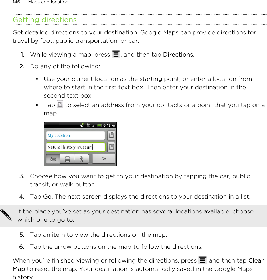 Getting directionsGet detailed directions to your destination. Google Maps can provide directions fortravel by foot, public transportation, or car.1. While viewing a map, press  , and then tap Directions.2. Do any of the following:§Use your current location as the starting point, or enter a location fromwhere to start in the first text box. Then enter your destination in thesecond text box.§Tap   to select an address from your contacts or a point that you tap on amap.3. Choose how you want to get to your destination by tapping the car, publictransit, or walk button.4. Tap Go. The next screen displays the directions to your destination in a list.If the place you’ve set as your destination has several locations available, choosewhich one to go to.5. Tap an item to view the directions on the map.6. Tap the arrow buttons on the map to follow the directions.When you’re finished viewing or following the directions, press   and then tap ClearMap to reset the map. Your destination is automatically saved in the Google Mapshistory.146 Maps and location