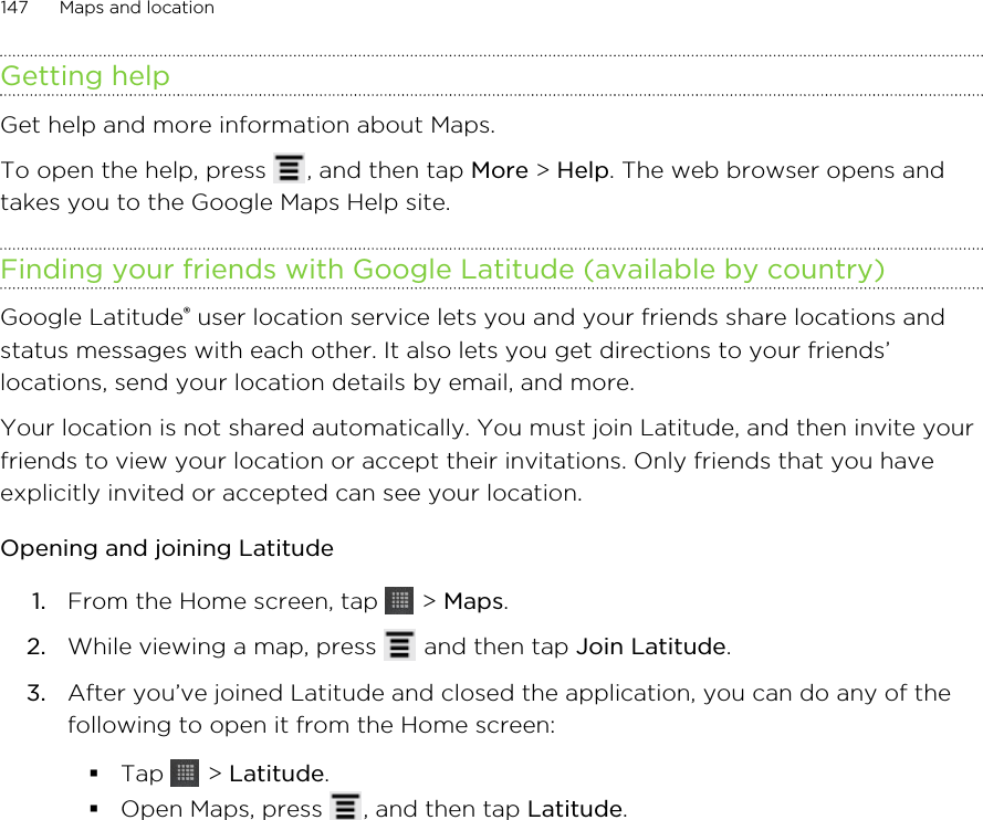 Getting helpGet help and more information about Maps.To open the help, press  , and then tap More &gt; Help. The web browser opens andtakes you to the Google Maps Help site.Finding your friends with Google Latitude (available by country)Google Latitude® user location service lets you and your friends share locations andstatus messages with each other. It also lets you get directions to your friends’locations, send your location details by email, and more.Your location is not shared automatically. You must join Latitude, and then invite yourfriends to view your location or accept their invitations. Only friends that you haveexplicitly invited or accepted can see your location.Opening and joining Latitude1. From the Home screen, tap   &gt; Maps.2. While viewing a map, press   and then tap Join Latitude.3. After you’ve joined Latitude and closed the application, you can do any of thefollowing to open it from the Home screen:§Tap   &gt; Latitude.§Open Maps, press  , and then tap Latitude.147 Maps and location