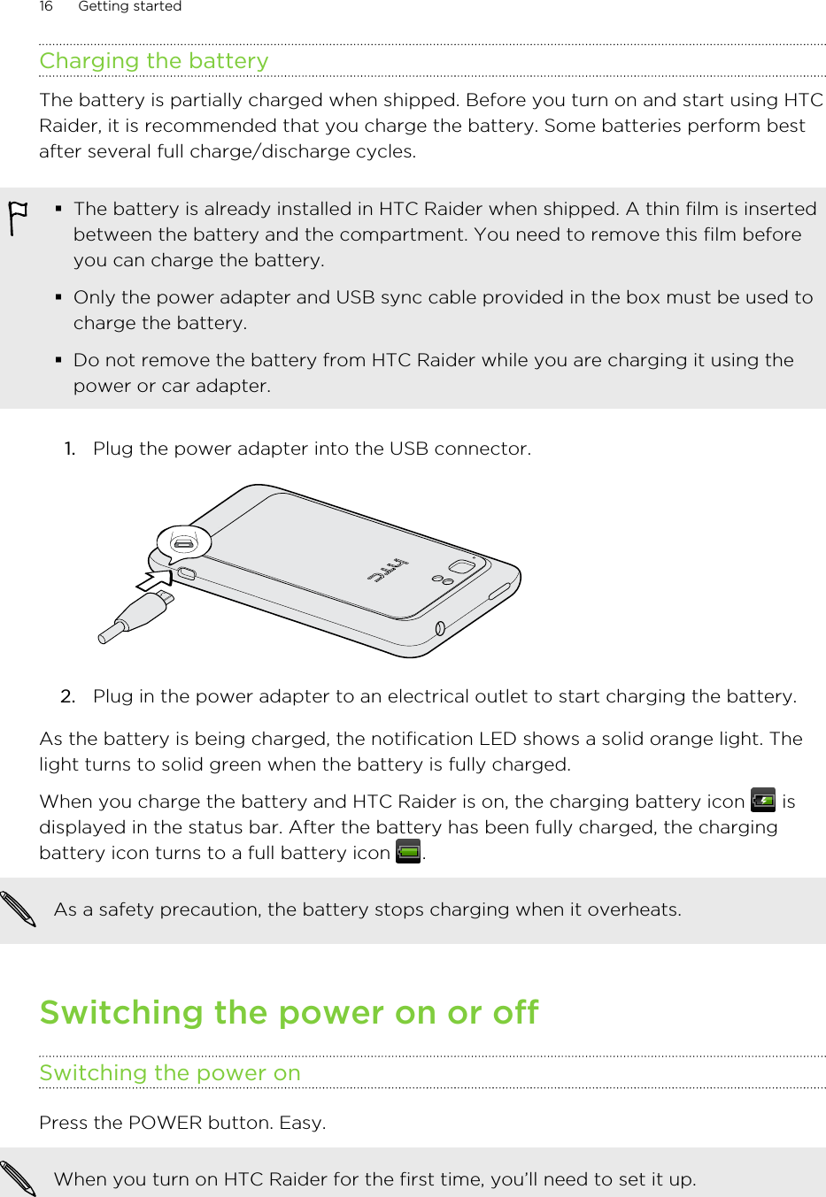 Charging the batteryThe battery is partially charged when shipped. Before you turn on and start using HTCRaider, it is recommended that you charge the battery. Some batteries perform bestafter several full charge/discharge cycles.§The battery is already installed in HTC Raider when shipped. A thin film is insertedbetween the battery and the compartment. You need to remove this film beforeyou can charge the battery.§Only the power adapter and USB sync cable provided in the box must be used tocharge the battery.§Do not remove the battery from HTC Raider while you are charging it using thepower or car adapter.1. Plug the power adapter into the USB connector. 2. Plug in the power adapter to an electrical outlet to start charging the battery.As the battery is being charged, the notification LED shows a solid orange light. Thelight turns to solid green when the battery is fully charged.When you charge the battery and HTC Raider is on, the charging battery icon   isdisplayed in the status bar. After the battery has been fully charged, the chargingbattery icon turns to a full battery icon  .As a safety precaution, the battery stops charging when it overheats.Switching the power on or offSwitching the power onPress the POWER button. Easy. When you turn on HTC Raider for the first time, you’ll need to set it up.16 Getting started