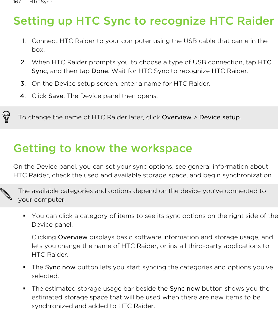 Setting up HTC Sync to recognize HTC Raider1. Connect HTC Raider to your computer using the USB cable that came in thebox.2. When HTC Raider prompts you to choose a type of USB connection, tap HTCSync, and then tap Done. Wait for HTC Sync to recognize HTC Raider.3. On the Device setup screen, enter a name for HTC Raider.4. Click Save. The Device panel then opens.To change the name of HTC Raider later, click Overview &gt; Device setup.Getting to know the workspaceOn the Device panel, you can set your sync options, see general information aboutHTC Raider, check the used and available storage space, and begin synchronization.The available categories and options depend on the device you&apos;ve connected toyour computer.§You can click a category of items to see its sync options on the right side of theDevice panel.Clicking Overview displays basic software information and storage usage, andlets you change the name of HTC Raider, or install third-party applications toHTC Raider.§The Sync now button lets you start syncing the categories and options you&apos;veselected.§The estimated storage usage bar beside the Sync now button shows you theestimated storage space that will be used when there are new items to besynchronized and added to HTC Raider.167 HTC Sync