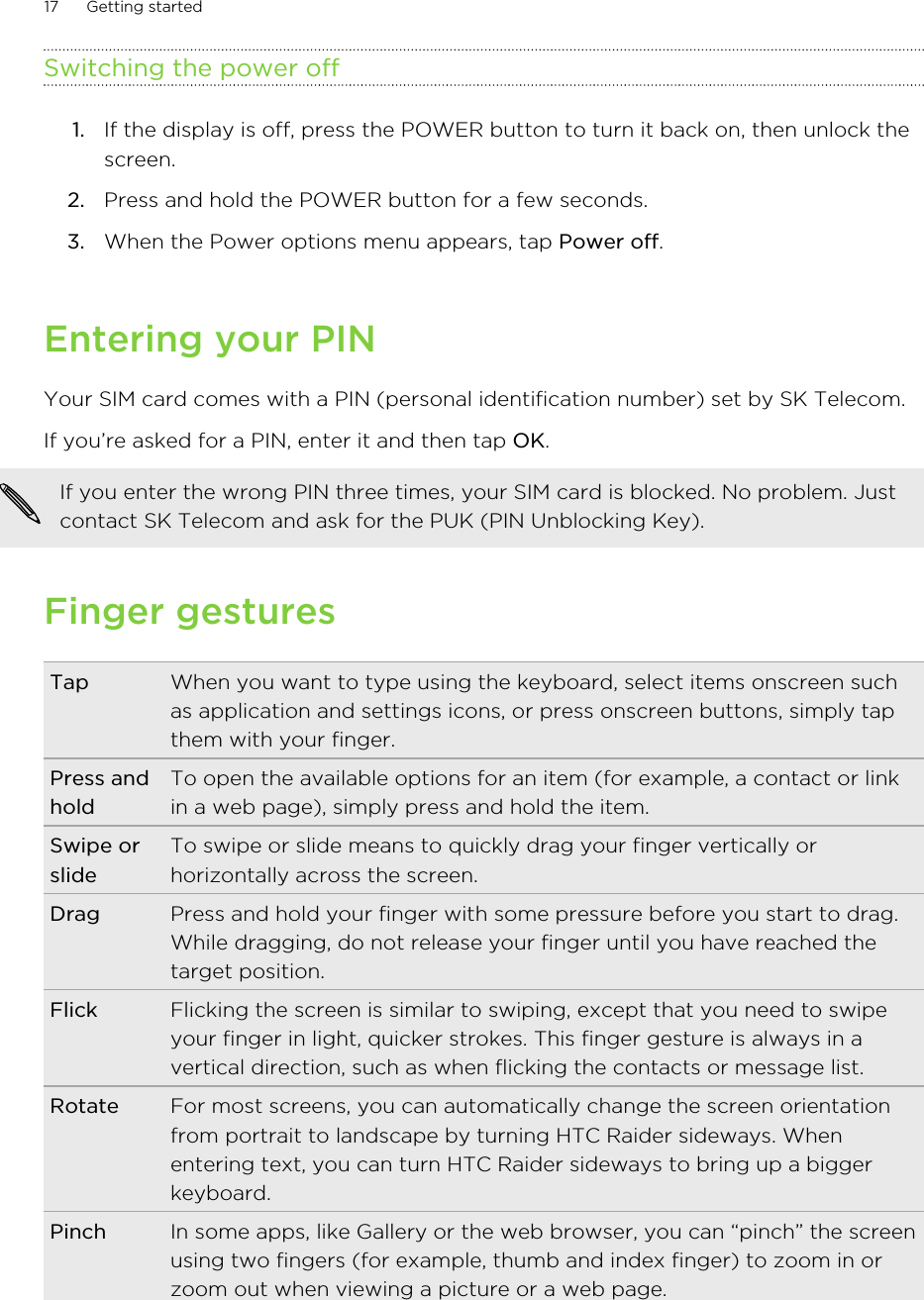 Switching the power off1. If the display is off, press the POWER button to turn it back on, then unlock thescreen.2. Press and hold the POWER button for a few seconds.3. When the Power options menu appears, tap Power off.Entering your PINYour SIM card comes with a PIN (personal identification number) set by SK Telecom.If you’re asked for a PIN, enter it and then tap OK. If you enter the wrong PIN three times, your SIM card is blocked. No problem. Justcontact SK Telecom and ask for the PUK (PIN Unblocking Key).Finger gesturesTap When you want to type using the keyboard, select items onscreen suchas application and settings icons, or press onscreen buttons, simply tapthem with your finger.Press andholdTo open the available options for an item (for example, a contact or linkin a web page), simply press and hold the item.Swipe orslideTo swipe or slide means to quickly drag your finger vertically orhorizontally across the screen.Drag Press and hold your finger with some pressure before you start to drag.While dragging, do not release your finger until you have reached thetarget position.Flick Flicking the screen is similar to swiping, except that you need to swipeyour finger in light, quicker strokes. This finger gesture is always in avertical direction, such as when flicking the contacts or message list.Rotate For most screens, you can automatically change the screen orientationfrom portrait to landscape by turning HTC Raider sideways. Whenentering text, you can turn HTC Raider sideways to bring up a biggerkeyboard.Pinch In some apps, like Gallery or the web browser, you can “pinch” the screenusing two fingers (for example, thumb and index finger) to zoom in orzoom out when viewing a picture or a web page.17 Getting started