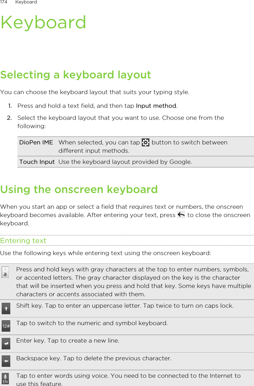 KeyboardSelecting a keyboard layoutYou can choose the keyboard layout that suits your typing style.1. Press and hold a text field, and then tap Input method.2. Select the keyboard layout that you want to use. Choose one from thefollowing:DioPen IME When selected, you can tap   button to switch betweendifferent input methods.Touch Input Use the keyboard layout provided by Google.Using the onscreen keyboardWhen you start an app or select a field that requires text or numbers, the onscreenkeyboard becomes available. After entering your text, press   to close the onscreenkeyboard.Entering textUse the following keys while entering text using the onscreen keyboard:Press and hold keys with gray characters at the top to enter numbers, symbols,or accented letters. The gray character displayed on the key is the characterthat will be inserted when you press and hold that key. Some keys have multiplecharacters or accents associated with them.Shift key. Tap to enter an uppercase letter. Tap twice to turn on caps lock.Tap to switch to the numeric and symbol keyboard.Enter key. Tap to create a new line.Backspace key. Tap to delete the previous character.Tap to enter words using voice. You need to be connected to the Internet touse this feature.174 Keyboard