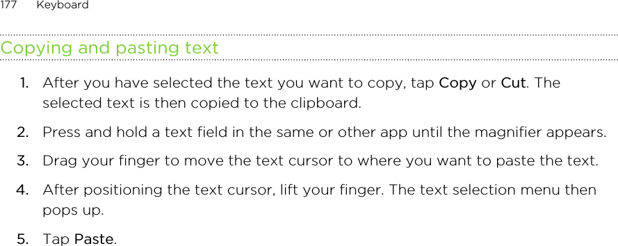 Copying and pasting text1. After you have selected the text you want to copy, tap Copy or Cut. Theselected text is then copied to the clipboard.2. Press and hold a text field in the same or other app until the magnifier appears.3. Drag your finger to move the text cursor to where you want to paste the text.4. After positioning the text cursor, lift your finger. The text selection menu thenpops up.5. Tap Paste.177 Keyboard