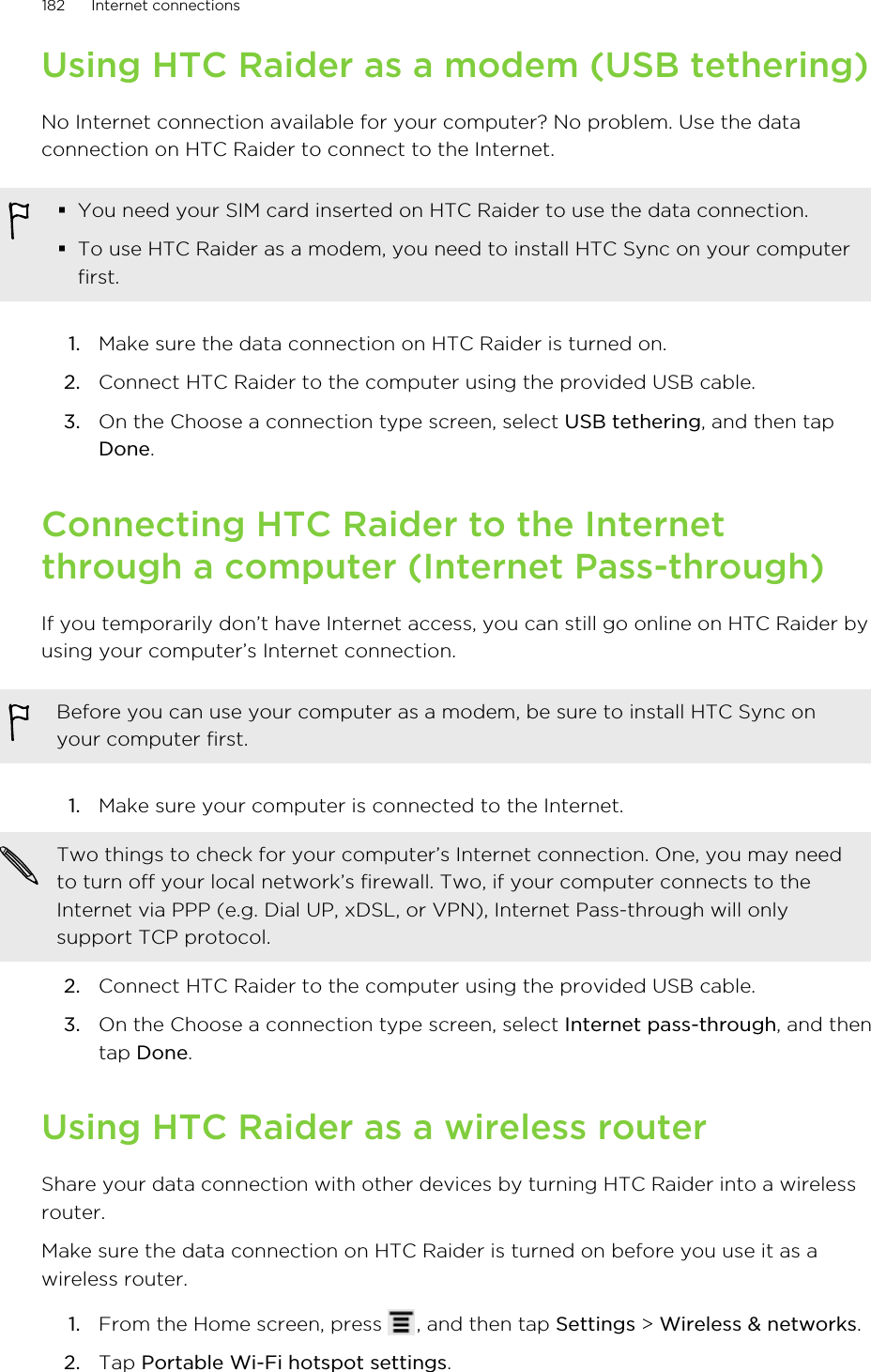 Using HTC Raider as a modem (USB tethering)No Internet connection available for your computer? No problem. Use the dataconnection on HTC Raider to connect to the Internet.§You need your SIM card inserted on HTC Raider to use the data connection.§To use HTC Raider as a modem, you need to install HTC Sync on your computerfirst.1. Make sure the data connection on HTC Raider is turned on.2. Connect HTC Raider to the computer using the provided USB cable.3. On the Choose a connection type screen, select USB tethering, and then tapDone.Connecting HTC Raider to the Internetthrough a computer (Internet Pass-through)If you temporarily don’t have Internet access, you can still go online on HTC Raider byusing your computer’s Internet connection.Before you can use your computer as a modem, be sure to install HTC Sync onyour computer first.1. Make sure your computer is connected to the Internet. Two things to check for your computer’s Internet connection. One, you may needto turn off your local network’s firewall. Two, if your computer connects to theInternet via PPP (e.g. Dial UP, xDSL, or VPN), Internet Pass-through will onlysupport TCP protocol.2. Connect HTC Raider to the computer using the provided USB cable.3. On the Choose a connection type screen, select Internet pass-through, and thentap Done.Using HTC Raider as a wireless routerShare your data connection with other devices by turning HTC Raider into a wirelessrouter.Make sure the data connection on HTC Raider is turned on before you use it as awireless router.1. From the Home screen, press  , and then tap Settings &gt; Wireless &amp; networks.2. Tap Portable Wi-Fi hotspot settings.182 Internet connections