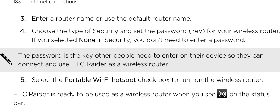 3. Enter a router name or use the default router name.4. Choose the type of Security and set the password (key) for your wireless router.If you selected None in Security, you don’t need to enter a password. The password is the key other people need to enter on their device so they canconnect and use HTC Raider as a wireless router.5. Select the Portable Wi-Fi hotspot check box to turn on the wireless router.HTC Raider is ready to be used as a wireless router when you see   on the statusbar.183 Internet connections