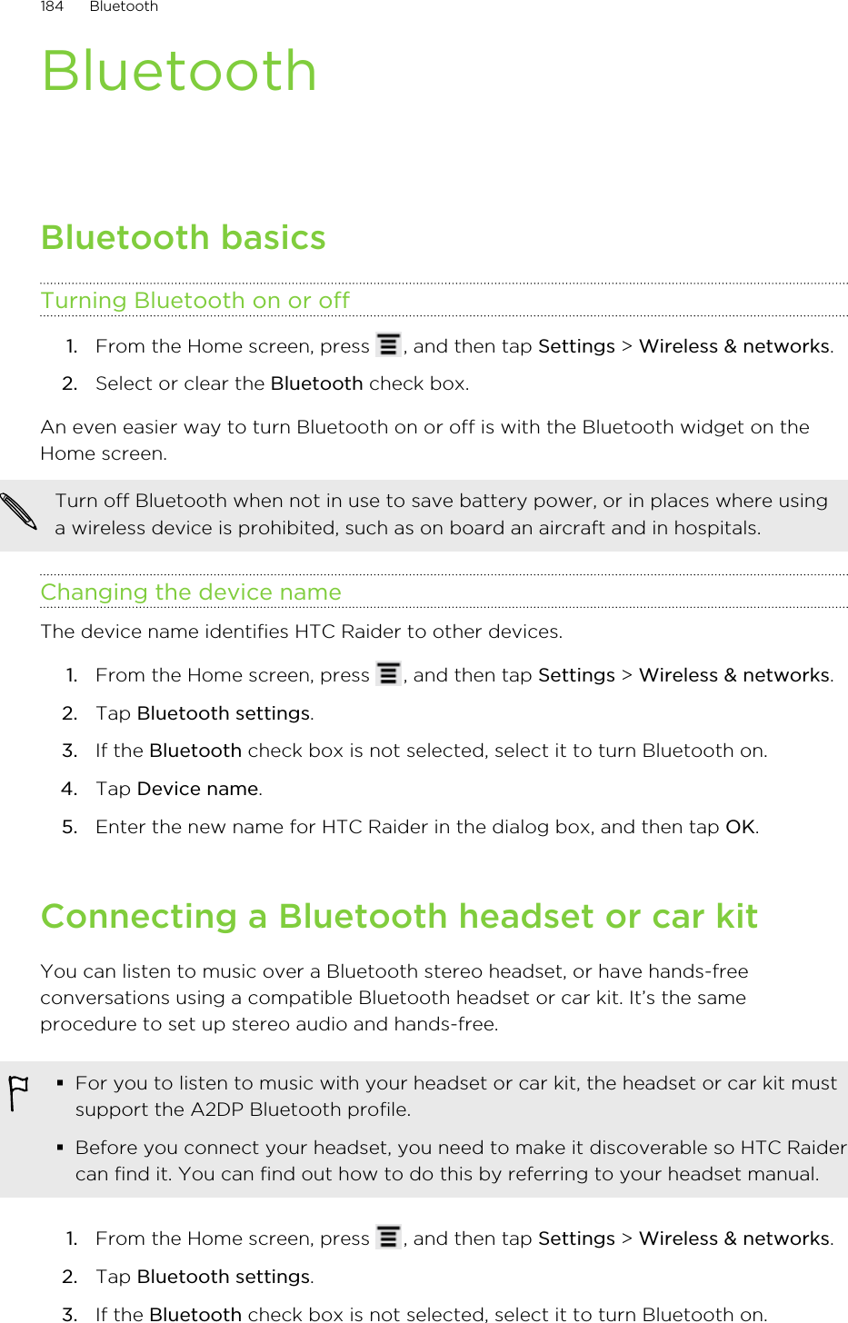 BluetoothBluetooth basicsTurning Bluetooth on or off1. From the Home screen, press  , and then tap Settings &gt; Wireless &amp; networks.2. Select or clear the Bluetooth check box.An even easier way to turn Bluetooth on or off is with the Bluetooth widget on theHome screen.Turn off Bluetooth when not in use to save battery power, or in places where usinga wireless device is prohibited, such as on board an aircraft and in hospitals.Changing the device nameThe device name identifies HTC Raider to other devices.1. From the Home screen, press  , and then tap Settings &gt; Wireless &amp; networks.2. Tap Bluetooth settings.3. If the Bluetooth check box is not selected, select it to turn Bluetooth on.4. Tap Device name.5. Enter the new name for HTC Raider in the dialog box, and then tap OK.Connecting a Bluetooth headset or car kitYou can listen to music over a Bluetooth stereo headset, or have hands-freeconversations using a compatible Bluetooth headset or car kit. It’s the sameprocedure to set up stereo audio and hands-free.§For you to listen to music with your headset or car kit, the headset or car kit mustsupport the A2DP Bluetooth profile.§Before you connect your headset, you need to make it discoverable so HTC Raidercan find it. You can find out how to do this by referring to your headset manual.1. From the Home screen, press  , and then tap Settings &gt; Wireless &amp; networks.2. Tap Bluetooth settings.3. If the Bluetooth check box is not selected, select it to turn Bluetooth on.184 Bluetooth