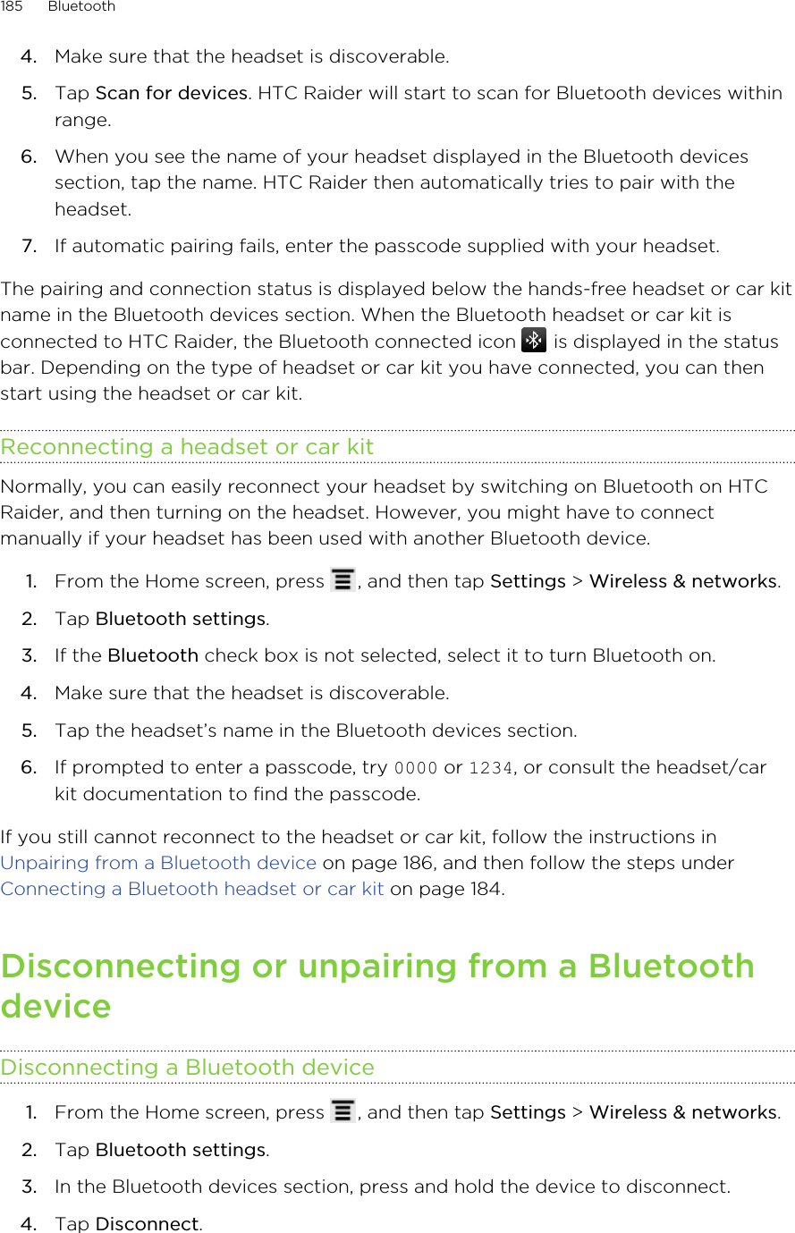 4. Make sure that the headset is discoverable.5. Tap Scan for devices. HTC Raider will start to scan for Bluetooth devices withinrange.6. When you see the name of your headset displayed in the Bluetooth devicessection, tap the name. HTC Raider then automatically tries to pair with theheadset.7. If automatic pairing fails, enter the passcode supplied with your headset.The pairing and connection status is displayed below the hands-free headset or car kitname in the Bluetooth devices section. When the Bluetooth headset or car kit isconnected to HTC Raider, the Bluetooth connected icon   is displayed in the statusbar. Depending on the type of headset or car kit you have connected, you can thenstart using the headset or car kit.Reconnecting a headset or car kitNormally, you can easily reconnect your headset by switching on Bluetooth on HTCRaider, and then turning on the headset. However, you might have to connectmanually if your headset has been used with another Bluetooth device.1. From the Home screen, press  , and then tap Settings &gt; Wireless &amp; networks.2. Tap Bluetooth settings.3. If the Bluetooth check box is not selected, select it to turn Bluetooth on.4. Make sure that the headset is discoverable.5. Tap the headset’s name in the Bluetooth devices section.6. If prompted to enter a passcode, try 0000 or 1234, or consult the headset/carkit documentation to find the passcode.If you still cannot reconnect to the headset or car kit, follow the instructions in Unpairing from a Bluetooth device on page 186, and then follow the steps under Connecting a Bluetooth headset or car kit on page 184.Disconnecting or unpairing from a BluetoothdeviceDisconnecting a Bluetooth device1. From the Home screen, press  , and then tap Settings &gt; Wireless &amp; networks.2. Tap Bluetooth settings.3. In the Bluetooth devices section, press and hold the device to disconnect.4. Tap Disconnect.185 Bluetooth