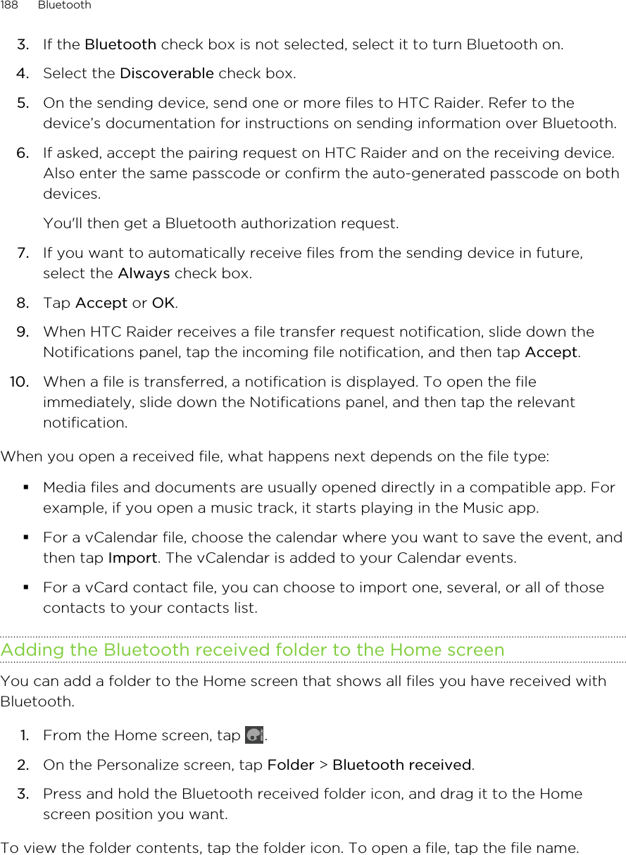 3. If the Bluetooth check box is not selected, select it to turn Bluetooth on.4. Select the Discoverable check box.5. On the sending device, send one or more files to HTC Raider. Refer to thedevice’s documentation for instructions on sending information over Bluetooth.6. If asked, accept the pairing request on HTC Raider and on the receiving device.Also enter the same passcode or confirm the auto-generated passcode on bothdevices. You&apos;ll then get a Bluetooth authorization request.7. If you want to automatically receive files from the sending device in future,select the Always check box.8. Tap Accept or OK.9. When HTC Raider receives a file transfer request notification, slide down theNotifications panel, tap the incoming file notification, and then tap Accept.10. When a file is transferred, a notification is displayed. To open the fileimmediately, slide down the Notifications panel, and then tap the relevantnotification.When you open a received file, what happens next depends on the file type:§Media files and documents are usually opened directly in a compatible app. Forexample, if you open a music track, it starts playing in the Music app.§For a vCalendar file, choose the calendar where you want to save the event, andthen tap Import. The vCalendar is added to your Calendar events.§For a vCard contact file, you can choose to import one, several, or all of thosecontacts to your contacts list.Adding the Bluetooth received folder to the Home screenYou can add a folder to the Home screen that shows all files you have received withBluetooth.1. From the Home screen, tap  .2. On the Personalize screen, tap Folder &gt; Bluetooth received.3. Press and hold the Bluetooth received folder icon, and drag it to the Homescreen position you want.To view the folder contents, tap the folder icon. To open a file, tap the file name.188 Bluetooth