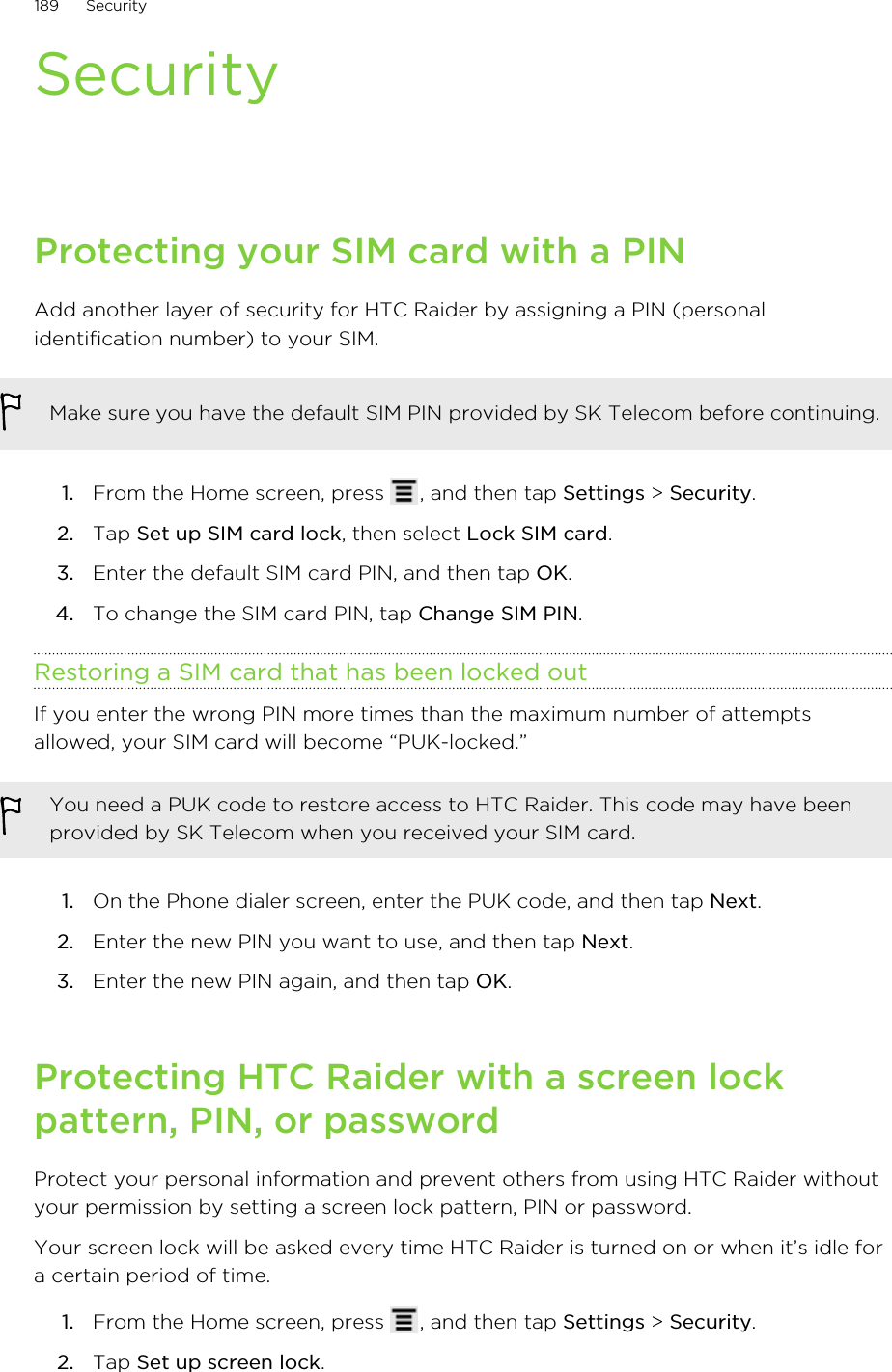 SecurityProtecting your SIM card with a PINAdd another layer of security for HTC Raider by assigning a PIN (personalidentification number) to your SIM.Make sure you have the default SIM PIN provided by SK Telecom before continuing.1. From the Home screen, press  , and then tap Settings &gt; Security.2. Tap Set up SIM card lock, then select Lock SIM card.3. Enter the default SIM card PIN, and then tap OK.4. To change the SIM card PIN, tap Change SIM PIN.Restoring a SIM card that has been locked outIf you enter the wrong PIN more times than the maximum number of attemptsallowed, your SIM card will become “PUK-locked.”You need a PUK code to restore access to HTC Raider. This code may have beenprovided by SK Telecom when you received your SIM card.1. On the Phone dialer screen, enter the PUK code, and then tap Next.2. Enter the new PIN you want to use, and then tap Next.3. Enter the new PIN again, and then tap OK.Protecting HTC Raider with a screen lockpattern, PIN, or passwordProtect your personal information and prevent others from using HTC Raider withoutyour permission by setting a screen lock pattern, PIN or password.Your screen lock will be asked every time HTC Raider is turned on or when it’s idle fora certain period of time.1. From the Home screen, press  , and then tap Settings &gt; Security.2. Tap Set up screen lock.189 Security