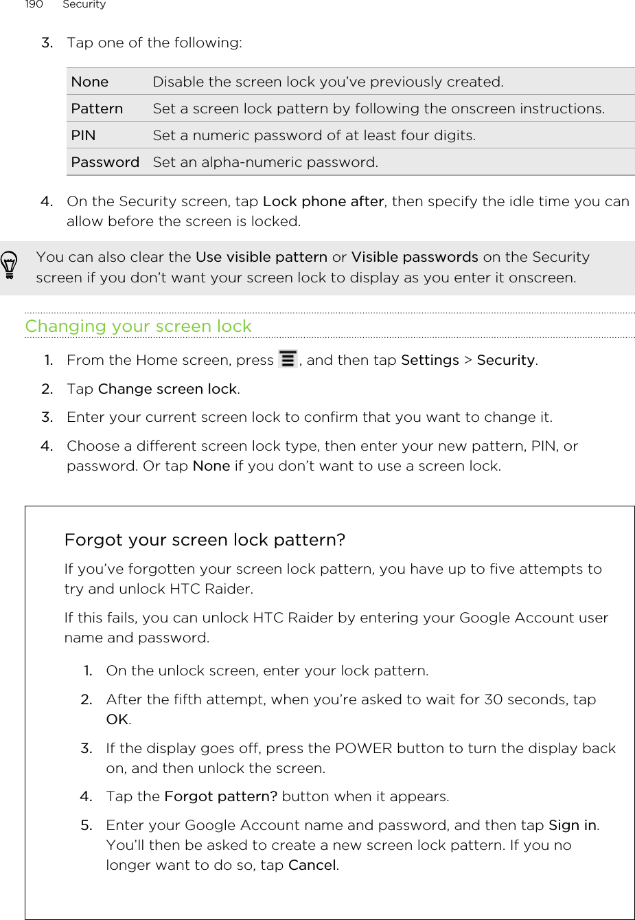 3. Tap one of the following:None Disable the screen lock you’ve previously created.Pattern Set a screen lock pattern by following the onscreen instructions.PIN Set a numeric password of at least four digits.Password Set an alpha-numeric password.4. On the Security screen, tap Lock phone after, then specify the idle time you canallow before the screen is locked. You can also clear the Use visible pattern or Visible passwords on the Securityscreen if you don’t want your screen lock to display as you enter it onscreen.Changing your screen lock1. From the Home screen, press  , and then tap Settings &gt; Security.2. Tap Change screen lock.3. Enter your current screen lock to confirm that you want to change it.4. Choose a different screen lock type, then enter your new pattern, PIN, orpassword. Or tap None if you don’t want to use a screen lock.Forgot your screen lock pattern?If you’ve forgotten your screen lock pattern, you have up to five attempts totry and unlock HTC Raider.If this fails, you can unlock HTC Raider by entering your Google Account username and password.1. On the unlock screen, enter your lock pattern.2. After the fifth attempt, when you’re asked to wait for 30 seconds, tapOK.3. If the display goes off, press the POWER button to turn the display backon, and then unlock the screen.4. Tap the Forgot pattern? button when it appears.5. Enter your Google Account name and password, and then tap Sign in.You’ll then be asked to create a new screen lock pattern. If you nolonger want to do so, tap Cancel.190 Security