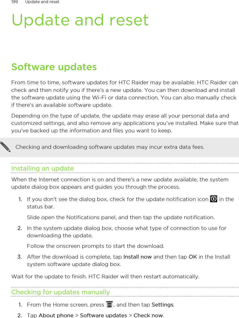 Update and resetSoftware updatesFrom time to time, software updates for HTC Raider may be available. HTC Raider cancheck and then notify you if there’s a new update. You can then download and installthe software update using the Wi-Fi or data connection. You can also manually checkif there&apos;s an available software update.Depending on the type of update, the update may erase all your personal data andcustomized settings, and also remove any applications you’ve installed. Make sure thatyou’ve backed up the information and files you want to keep.Checking and downloading software updates may incur extra data fees.Installing an updateWhen the Internet connection is on and there&apos;s a new update available, the systemupdate dialog box appears and guides you through the process.1. If you don&apos;t see the dialog box, check for the update notification icon   in thestatus bar. Slide open the Notifications panel, and then tap the update notification.2. In the system update dialog box, choose what type of connection to use fordownloading the update. Follow the onscreen prompts to start the download.3. After the download is complete, tap Install now and then tap OK in the Installsystem software update dialog box.Wait for the update to finish. HTC Raider will then restart automatically.Checking for updates manually1. From the Home screen, press  , and then tap Settings.2. Tap About phone &gt; Software updates &gt; Check now.199 Update and reset