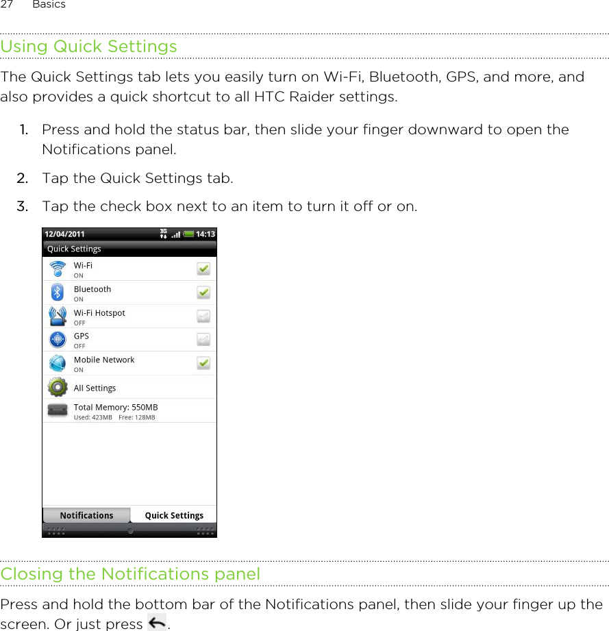Using Quick SettingsThe Quick Settings tab lets you easily turn on Wi-Fi, Bluetooth, GPS, and more, andalso provides a quick shortcut to all HTC Raider settings.1. Press and hold the status bar, then slide your finger downward to open theNotifications panel.2. Tap the Quick Settings tab.3. Tap the check box next to an item to turn it off or on. Closing the Notifications panelPress and hold the bottom bar of the Notifications panel, then slide your finger up thescreen. Or just press  .27 Basics