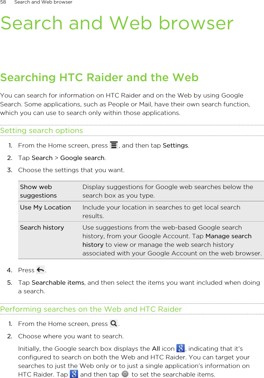Search and Web browserSearching HTC Raider and the WebYou can search for information on HTC Raider and on the Web by using GoogleSearch. Some applications, such as People or Mail, have their own search function,which you can use to search only within those applications.Setting search options1. From the Home screen, press  , and then tap Settings.2. Tap Search &gt; Google search.3. Choose the settings that you want.Show websuggestionsDisplay suggestions for Google web searches below thesearch box as you type.Use My Location Include your location in searches to get local searchresults.Search history Use suggestions from the web-based Google searchhistory, from your Google Account. Tap Manage searchhistory to view or manage the web search historyassociated with your Google Account on the web browser.4. Press  .5. Tap Searchable items, and then select the items you want included when doinga search.Performing searches on the Web and HTC Raider1. From the Home screen, press  .2. Choose where you want to search. Initially, the Google search box displays the All icon  , indicating that it’sconfigured to search on both the Web and HTC Raider. You can target yoursearches to just the Web only or to just a single application’s information onHTC Raider. Tap   and then tap   to set the searchable items.58 Search and Web browser