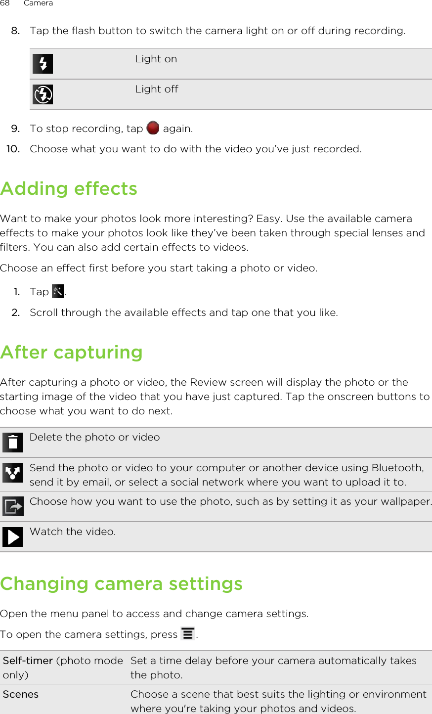 8. Tap the flash button to switch the camera light on or off during recording.Light onLight off9. To stop recording, tap   again.10. Choose what you want to do with the video you’ve just recorded.Adding effectsWant to make your photos look more interesting? Easy. Use the available cameraeffects to make your photos look like they’ve been taken through special lenses andfilters. You can also add certain effects to videos.Choose an effect first before you start taking a photo or video.1. Tap  .2. Scroll through the available effects and tap one that you like.After capturingAfter capturing a photo or video, the Review screen will display the photo or thestarting image of the video that you have just captured. Tap the onscreen buttons tochoose what you want to do next.Delete the photo or videoSend the photo or video to your computer or another device using Bluetooth,send it by email, or select a social network where you want to upload it to.Choose how you want to use the photo, such as by setting it as your wallpaper.Watch the video.Changing camera settingsOpen the menu panel to access and change camera settings.To open the camera settings, press  .Self-timer (photo modeonly)Set a time delay before your camera automatically takesthe photo.Scenes Choose a scene that best suits the lighting or environmentwhere you&apos;re taking your photos and videos.68 Camera