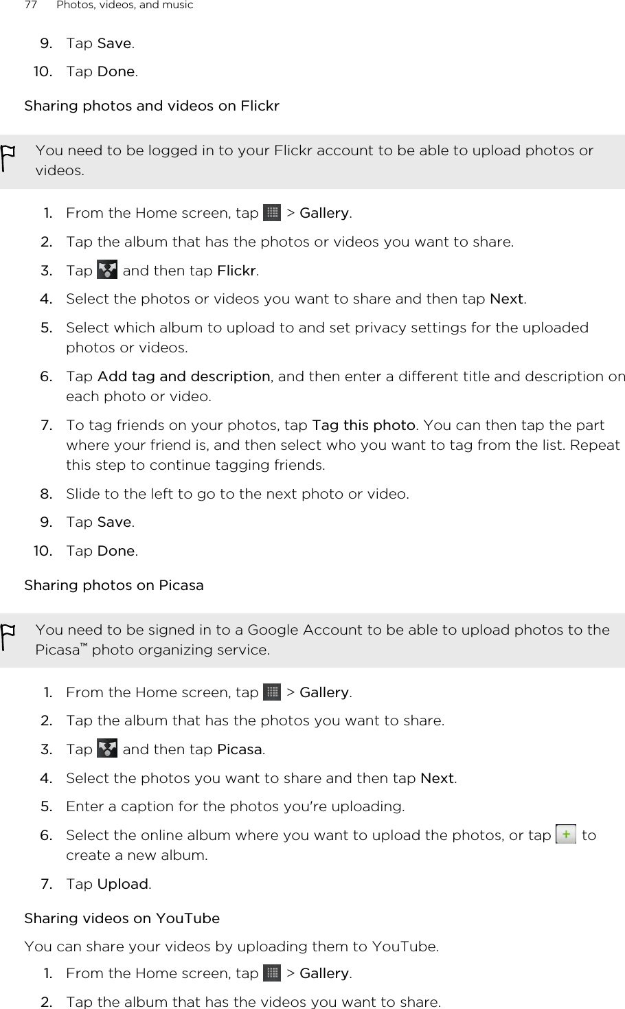 9. Tap Save.10. Tap Done.Sharing photos and videos on FlickrYou need to be logged in to your Flickr account to be able to upload photos orvideos.1. From the Home screen, tap   &gt; Gallery.2. Tap the album that has the photos or videos you want to share.3. Tap   and then tap Flickr.4. Select the photos or videos you want to share and then tap Next.5. Select which album to upload to and set privacy settings for the uploadedphotos or videos.6. Tap Add tag and description, and then enter a different title and description oneach photo or video.7. To tag friends on your photos, tap Tag this photo. You can then tap the partwhere your friend is, and then select who you want to tag from the list. Repeatthis step to continue tagging friends.8. Slide to the left to go to the next photo or video.9. Tap Save.10. Tap Done.Sharing photos on PicasaYou need to be signed in to a Google Account to be able to upload photos to thePicasa™ photo organizing service.1. From the Home screen, tap   &gt; Gallery.2. Tap the album that has the photos you want to share.3. Tap   and then tap Picasa.4. Select the photos you want to share and then tap Next.5. Enter a caption for the photos you&apos;re uploading.6. Select the online album where you want to upload the photos, or tap   tocreate a new album.7. Tap Upload.Sharing videos on YouTubeYou can share your videos by uploading them to YouTube.1. From the Home screen, tap   &gt; Gallery.2. Tap the album that has the videos you want to share.77 Photos, videos, and music