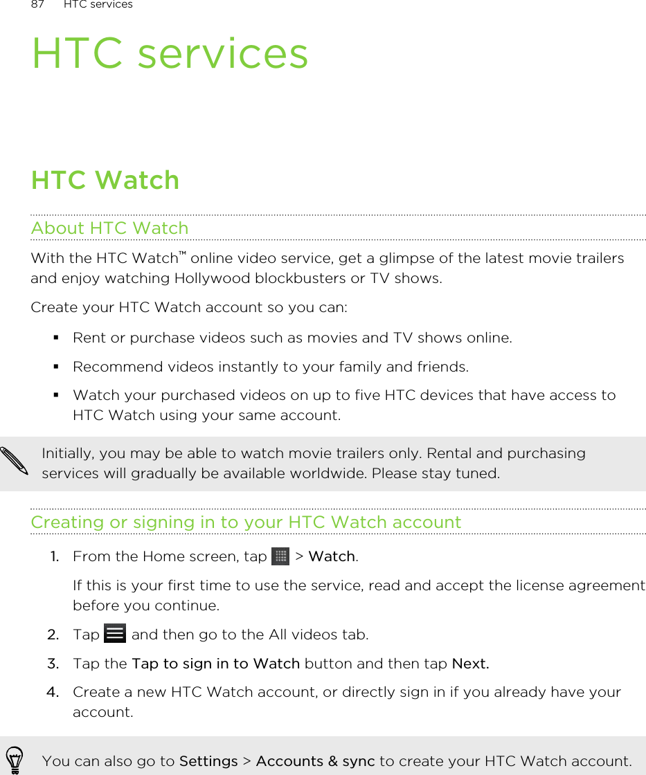 HTC servicesHTC WatchAbout HTC WatchWith the HTC Watch™ online video service, get a glimpse of the latest movie trailersand enjoy watching Hollywood blockbusters or TV shows.Create your HTC Watch account so you can:§Rent or purchase videos such as movies and TV shows online.§Recommend videos instantly to your family and friends.§Watch your purchased videos on up to five HTC devices that have access toHTC Watch using your same account.Initially, you may be able to watch movie trailers only. Rental and purchasingservices will gradually be available worldwide. Please stay tuned.Creating or signing in to your HTC Watch account1. From the Home screen, tap   &gt; Watch. If this is your first time to use the service, read and accept the license agreementbefore you continue.2. Tap   and then go to the All videos tab.3. Tap the Tap to sign in to Watch button and then tap Next.4. Create a new HTC Watch account, or directly sign in if you already have youraccount.You can also go to Settings &gt; Accounts &amp; sync to create your HTC Watch account.87 HTC services