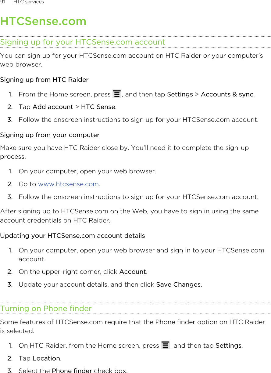 HTCSense.comSigning up for your HTCSense.com accountYou can sign up for your HTCSense.com account on HTC Raider or your computer’sweb browser.Signing up from HTC Raider1. From the Home screen, press  , and then tap Settings &gt; Accounts &amp; sync.2. Tap Add account &gt; HTC Sense.3. Follow the onscreen instructions to sign up for your HTCSense.com account.Signing up from your computerMake sure you have HTC Raider close by. You’ll need it to complete the sign-upprocess.1. On your computer, open your web browser.2. Go to www.htcsense.com.3. Follow the onscreen instructions to sign up for your HTCSense.com account.After signing up to HTCSense.com on the Web, you have to sign in using the sameaccount credentials on HTC Raider.Updating your HTCSense.com account details1. On your computer, open your web browser and sign in to your HTCSense.comaccount.2. On the upper-right corner, click Account.3. Update your account details, and then click Save Changes.Turning on Phone finderSome features of HTCSense.com require that the Phone finder option on HTC Raideris selected.1. On HTC Raider, from the Home screen, press  , and then tap Settings.2. Tap Location.3. Select the Phone finder check box.91 HTC services