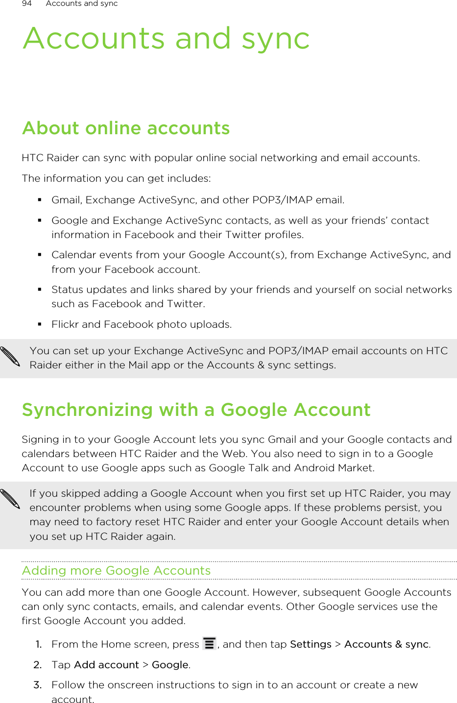Accounts and syncAbout online accountsHTC Raider can sync with popular online social networking and email accounts.The information you can get includes:§Gmail, Exchange ActiveSync, and other POP3/IMAP email.§Google and Exchange ActiveSync contacts, as well as your friends’ contactinformation in Facebook and their Twitter profiles.§Calendar events from your Google Account(s), from Exchange ActiveSync, andfrom your Facebook account.§Status updates and links shared by your friends and yourself on social networkssuch as Facebook and Twitter.§Flickr and Facebook photo uploads.You can set up your Exchange ActiveSync and POP3/IMAP email accounts on HTCRaider either in the Mail app or the Accounts &amp; sync settings.Synchronizing with a Google AccountSigning in to your Google Account lets you sync Gmail and your Google contacts andcalendars between HTC Raider and the Web. You also need to sign in to a GoogleAccount to use Google apps such as Google Talk and Android Market.If you skipped adding a Google Account when you first set up HTC Raider, you mayencounter problems when using some Google apps. If these problems persist, youmay need to factory reset HTC Raider and enter your Google Account details whenyou set up HTC Raider again.Adding more Google AccountsYou can add more than one Google Account. However, subsequent Google Accountscan only sync contacts, emails, and calendar events. Other Google services use thefirst Google Account you added.1. From the Home screen, press  , and then tap Settings &gt; Accounts &amp; sync.2. Tap Add account &gt; Google.3. Follow the onscreen instructions to sign in to an account or create a newaccount.94 Accounts and sync