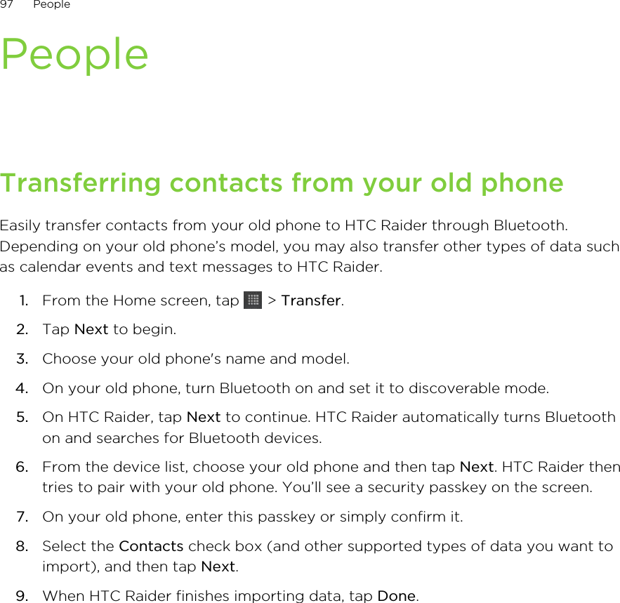 PeopleTransferring contacts from your old phoneEasily transfer contacts from your old phone to HTC Raider through Bluetooth.Depending on your old phone’s model, you may also transfer other types of data suchas calendar events and text messages to HTC Raider.1. From the Home screen, tap   &gt; Transfer.2. Tap Next to begin.3. Choose your old phone&apos;s name and model.4. On your old phone, turn Bluetooth on and set it to discoverable mode.5. On HTC Raider, tap Next to continue. HTC Raider automatically turns Bluetoothon and searches for Bluetooth devices.6. From the device list, choose your old phone and then tap Next. HTC Raider thentries to pair with your old phone. You’ll see a security passkey on the screen.7. On your old phone, enter this passkey or simply confirm it.8. Select the Contacts check box (and other supported types of data you want toimport), and then tap Next.9. When HTC Raider finishes importing data, tap Done.97 People
