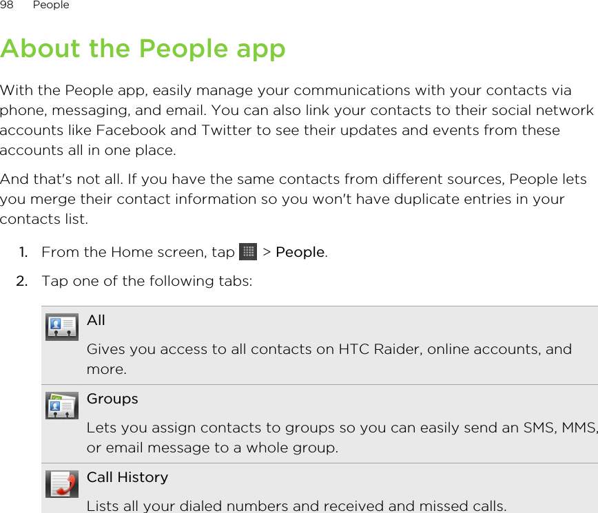 About the People appWith the People app, easily manage your communications with your contacts viaphone, messaging, and email. You can also link your contacts to their social networkaccounts like Facebook and Twitter to see their updates and events from theseaccounts all in one place.And that&apos;s not all. If you have the same contacts from different sources, People letsyou merge their contact information so you won&apos;t have duplicate entries in yourcontacts list.1. From the Home screen, tap   &gt; People.2. Tap one of the following tabs:AllGives you access to all contacts on HTC Raider, online accounts, andmore.GroupsLets you assign contacts to groups so you can easily send an SMS, MMS,or email message to a whole group.Call HistoryLists all your dialed numbers and received and missed calls.98 People