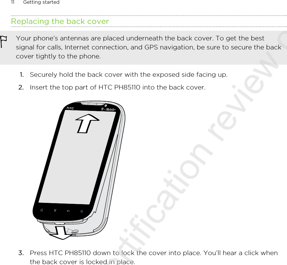 Replacing the back coverYour phone’s antennas are placed underneath the back cover. To get the bestsignal for calls, Internet connection, and GPS navigation, be sure to secure the backcover tightly to the phone.1. Securely hold the back cover with the exposed side facing up.2. Insert the top part of HTC PH85110 into the back cover. 3. Press HTC PH85110 down to lock the cover into place. You’ll hear a click whenthe back cover is locked in place.11 Getting started2011/07/25 for certification review only