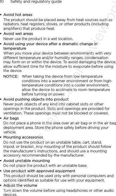 10      Safety and regulatory guide Avoid hot areasThe product should be placed away from heat sources such as radiators, heat registers, stoves, or other products (including amplifiers) that produce heat. Avoid wet areasNever use the product in a wet location. Avoid using your device after a dramatic change in temperatureWhen you move your device between environments with very different temperature and/or humidity ranges, condensation may form on or within the device. To avoid damaging the device, allow sufficient time for the moisture to evaporate before using the device.NOTICE:  When taking the device from low-temperature conditions into a warmer environment or from high-temperature conditions into a cooler environment, allow the device to acclimate to room temperature before turning on power. Avoid pushing objects into productNever push objects of any kind into cabinet slots or other openings in the product. Slots and openings are provided for ventilation. These openings must not be blocked or covered. Air bagsDo not place a phone in the area over an air bag or in the air bag deployment area. Store the phone safely before driving your vehicle. Mounting accessoriesDo not use the product on an unstable table, cart, stand, tripod, or bracket. Any mounting of the product should follow the manufacturer’s instructions, and should use a mounting accessory recommended by the manufacturer. Avoid unstable mountingDo not place the product with an unstable base.  Use product with approved equipmentThis product should be used only with personal computers and options identiﬁed as suitable for use with your equipment. Adjust the volumeTurn down the volume before using headphones or other audio devices.2011/08/11 for certification review only
