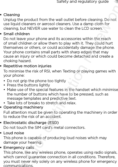 Safety and regulatory guide      11     CleaningUnplug the product from the wall outlet before cleaning. Do not use liquid cleaners or aerosol cleaners. Use a damp cloth for cleaning, but NEVER use water to clean the LCD screen.  Small childrenDo not leave your phone and its accessories within the reach of small children or allow them to play with it. They could hurt themselves or others, or could accidentally damage the phone. Your phone contains small parts with sharp edges that may cause an injury or which could become detached and create a choking hazard. Repetitive motion injuriesTo minimise the risk of RSI, when Texting or playing games with your phone:• Do not grip the phone too tightly• Press the buttons lightly• Make use of the special features in the handset which minimise the number of buttons which have to be pressed, such as message templates and predictive text.• Take lots of breaks to stretch and relax.  Operating machineryFull attention must be given to operating the machinery in order to reduce the risk of an accident. Electrostatic discharge (ESD)Do not touch the SIM card’s metal connectors.  Loud noiseThis phone is capable of producing loud noises which may damage your hearing. Emergency callsThis phone, like any wireless phone, operates using radio signals, which cannot guarantee connection in all conditions. Therefore, you must never rely solely on any wireless phone for emergency communications.2011/08/11 for certification review only