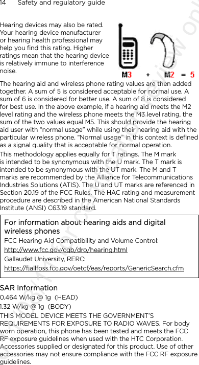 14      Safety and regulatory guideHearing devices may also be rated. Your hearing device manufacturer or hearing health professional may help you find this rating. Higher ratings mean that the hearing device is relatively immune to interference noise.  The hearing aid and wireless phone rating values are then added together. A sum of 5 is considered acceptable for normal use. A sum of 6 is considered for better use. A sum of 8 is considered for best use. In the above example, if a hearing aid meets the M2 level rating and the wireless phone meets the M3 level rating, the sum of the two values equal M5. This should provide the hearing aid user with “normal usage” while using their hearing aid with the particular wireless phone. “Normal usage” in this context is defined as a signal quality that is acceptable for normal operation.This methodology applies equally for T ratings. The M mark is intended to be synonymous with the U mark. The T mark is intended to be synonymous with the UT mark. The M and T marks are recommended by the Alliance for Telecommunications Industries Solutions (ATIS). The U and UT marks are referenced in Section 20.19 of the FCC Rules. The HAC rating and measurement procedure are described in the American National Standards Institute (ANSI) C63.19 standard.For information about hearing aids and digital wireless phonesFCC Hearing Aid Compatibility and Volume Control:http://www.fcc.gov/cgb/dro/hearing.htmlGallaudet University, RERC:https://fjallfoss.fcc.gov/oetcf/eas/reports/GenericSearch.cfmSAR Information0.464 W/kg @ 1g  (HEAD)1.32 W/kg @ 1g  (BODY)THIS MODEL DEVICE MEETS THE GOVERNMENT’S REQUIREMENTS FOR EXPOSURE TO RADIO WAVES. For body worn operation, this phone has been tested and meets the FCC RF exposure guidelines when used with the HTC Corporation. Accessories supplied or designated for this product. Use of other accessories may not ensure compliance with the FCC RF exposure guidelines.2011/08/11 for certification review only