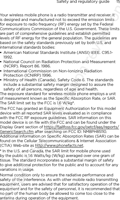 Safety and regulatory guide      15    Your wireless mobile phone is a radio transmitter and receiver. It is designed and manufactured not to exceed the emission limits for exposure to radio frequency (RF) energy set by the Federal Communications Commission of the U.S. Government. These limits are part of comprehensive guidelines and establish permitted levels of RF energy for the general population. The guidelines are based on the safety standards previously set by both U.S. and international standards bodies: American National Standards Institute (ANSI) IEEE. C95.1-1992. National Council on Radiation Protection and Measurement (NCRP). Report 86. 1986. International Commission on Non-Ionizing Radiation Protection (ICNIRP) 1996. Ministry of Health (Canada), Safety Code 6. The standards include a substantial safety margin designed to assure the safety of all persons, regardless of age and health.The exposure standard for wireless mobile phone employs a unit of measurement known as the Specific Absorption Rate, or SAR. The SAR limit set by the FCC is 1.6 W/kg*.The FCC has granted an Equipment Authorization for this model device with all reported SAR levels evaluated as in compliance with the FCC RF exposure guidelines. SAR information on this model device is on file with the FCC and can be found under the Display Grant section of https://fjallfoss.fcc.gov/oetcf/eas/reports/GenericSearch.cfm after searching on FCC ID: NM8PH85110. Additional information on Specific Absorption Rates (SAR) can be found on the Cellular Telecommunications &amp; Internet Association (CTIA) Web-site as http://www.phonefacts.net.* In the U.S. and Canada, the SAR limit for mobile phone used by the public is 1.6 Watts/kg (W/kg) averaged over one gram of tissue. The standard incorporates a substantial margin of safety to give additional protection for the public and to account for any variations in usage.Normal condition only to ensure the radiative performance and safety of the interference. As with other mobile radio transmitting equipment, users are advised that for satisfactory operation of the equipment and for the safety of personnel, it is recommended that no part of the human body be allowed to come too close to the antenna during operation of the equipment.2011/08/11 for certification review only