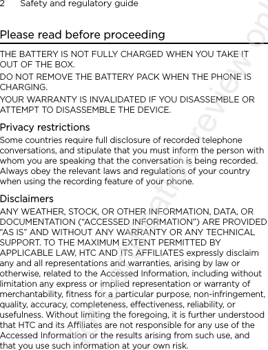 2      Safety and regulatory guidePlease read before proceedingTHE BATTERY IS NOT FULLY CHARGED WHEN YOU TAKE IT OUT OF THE BOX.DO NOT REMOVE THE BATTERY PACK WHEN THE PHONE IS CHARGING.YOUR WARRANTY IS INVALIDATED IF YOU DISASSEMBLE OR ATTEMPT TO DISASSEMBLE THE DEVICE.Privacy restrictionsSome countries require full disclosure of recorded telephone conversations, and stipulate that you must inform the person with whom you are speaking that the conversation is being recorded. Always obey the relevant laws and regulations of your country when using the recording feature of your phone.DisclaimersANY WEATHER, STOCK, OR OTHER INFORMATION, DATA, OR DOCUMENTATION (“ACCESSED INFORMATION”) ARE PROVIDED “AS IS” AND WITHOUT ANY WARRANTY OR ANY TECHNICAL SUPPORT. TO THE MAXIMUM EXTENT PERMITTED BY APPLICABLE LAW, HTC AND ITS AFFILIATES expressly disclaim any and all representations and warranties, arising by law or otherwise, related to the Accessed Information, including without limitation any express or implied representation or warranty of merchantability, fitness for a particular purpose, non-infringement, quality, accuracy, completeness, effectiveness, reliability, or usefulness. Without limiting the foregoing, it is further understood that HTC and its Affiliates are not responsible for any use of the Accessed Information or the results arising from such use, and that you use such information at your own risk.2011/08/11 for certification review only