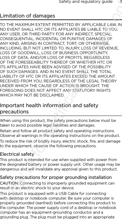 Safety and regulatory guide      3    Limitation of damagesTO THE MAXIMUM EXTENT PERMITTED BY APPLICABLE LAW, IN NO EVENT SHALL HTC OR ITS AFFILIATES BE LIABLE TO YOU, ANY USER, OR THIRD PARTY FOR ANY INDIRECT, SPECIAL, CONSEQUENTIAL, INCIDENTAL OR PUNITIVE DAMAGES OF ANY KIND, ARISING IN CONTRACT, TORT, OR OTHERWISE, INCLUDING, BUT NOT LIMITED TO, INJURY, LOSS OF REVENUE, LOSS OF GOODWILL, LOSS OF BUSINESS OPPORTUNITY, LOSS OF DATA, AND/OR LOSS OF PROFITS, REGARDLESS OF THE FORESEEABILITY THEREOF OR WHETHER HTC OR ITS AFFILIATES HAVE BEEN ADVISED OF THE POSSIBILITY OF SUCH DAMAGES. AND IN NO EVENT SHALL THE TOTAL LIABILITY OF HTC OR ITS AFFILIATES EXCEED THE AMOUNT RECEIVED FROM YOU, REGARDLESS OF THE LEGAL THEORY UNDER WHICH THE CAUSE OF ACTION IS BROUGHT. THE FOREGOING DOES NOT AFFECT ANY STATUTORY RIGHTS WHICH MAY NOT BE DISCLAIMED.Important health information and safety precautionsWhen using this product, the safety precautions below must be taken to avoid possible legal liabilities and damages.Retain and follow all product safety and operating instructions. Observe all warnings in the operating instructions on the product.To reduce the risk of bodily injury, electric shock, fire, and damage to the equipment, observe the following precautions.Electrical safetyThis product is intended for use when supplied with power from the designated battery or power supply unit. Other usage may be dangerous and will invalidate any approval given to this product.Safety precautions for proper grounding installationCAUTION: Connecting to improperly grounded equipment can result in an electric shock to your device.This product is equipped with a USB Cable for connecting with desktop or notebook computer. Be sure your computer is properly grounded (earthed) before connecting this product to the computer. The power supply cord of a desktop or notebook computer has an equipment-grounding conductor and a grounding plug. The plug must be plugged into an appropriate 2011/08/11 for certification review only