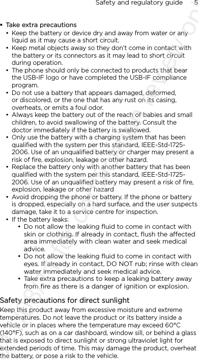 Safety and regulatory guide      5     Take extra precautions• Keep the battery or device dry and away from water or any liquid as it may cause a short circuit. • Keep metal objects away so they don’t come in contact with the battery or its connectors as it may lead to short circuit during operation. • The phone should only be connected to products that bear the USB-IF logo or have completed the USB-IF compliance program.• Do not use a battery that appears damaged, deformed, or discolored, or the one that has any rust on its casing, overheats, or emits a foul odor. • Always keep the battery out of the reach of babies and small children, to avoid swallowing of the battery. Consult the doctor immediately if the battery is swallowed.• Only use the battery with a charging system that has been qualified with the system per this standard, IEEE-Std-1725- 2006. Use of an unqualified battery or charger may present a risk of fire, explosion, leakage or other hazard.• Replace the battery only with another battery that has been qualified with the system per this standard, IEEE-Std-1725- 2006. Use of an unqualified battery may present a risk of fire, explosion, leakage or other hazard• Avoid dropping the phone or battery. If the phone or battery is dropped, especially on a hard surface, and the user suspects damage, take it to a service centre for inspection.• If the battery leaks: • Do not allow the leaking ﬂuid to come in contact with skin or clothing. If already in contact, ﬂush the aected area immediately with clean water and seek medical advice. • Do not allow the leaking ﬂuid to come in contact with eyes. If already in contact, DO NOT rub; rinse with clean water immediately and seek medical advice. • Take extra precautions to keep a leaking battery away from ﬁre as there is a danger of ignition or explosion. Safety precautions for direct sunlightKeep this product away from excessive moisture and extreme temperatures. Do not leave the product or its battery inside a vehicle or in places where the temperature may exceed 60°C (140°F), such as on a car dashboard, window sill, or behind a glass that is exposed to direct sunlight or strong ultraviolet light for extended periods of time. This may damage the product, overheat the battery, or pose a risk to the vehicle.2011/08/11 for certification review only