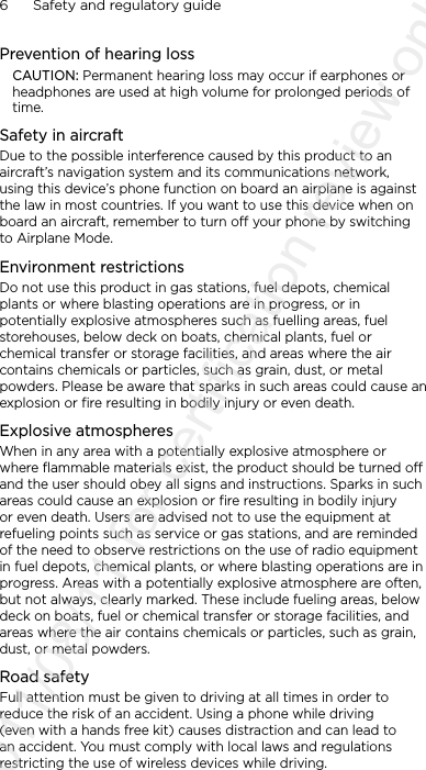 6      Safety and regulatory guidePrevention of hearing lossCAUTION: Permanent hearing loss may occur if earphones or headphones are used at high volume for prolonged periods of time.Safety in aircraftDue to the possible interference caused by this product to an aircraft’s navigation system and its communications network, using this device’s phone function on board an airplane is against the law in most countries. If you want to use this device when on board an aircraft, remember to turn off your phone by switching to Airplane Mode.Environment restrictionsDo not use this product in gas stations, fuel depots, chemical plants or where blasting operations are in progress, or in potentially explosive atmospheres such as fuelling areas, fuel storehouses, below deck on boats, chemical plants, fuel or chemical transfer or storage facilities, and areas where the air contains chemicals or particles, such as grain, dust, or metal powders. Please be aware that sparks in such areas could cause an explosion or fire resulting in bodily injury or even death.Explosive atmospheresWhen in any area with a potentially explosive atmosphere or where flammable materials exist, the product should be turned off and the user should obey all signs and instructions. Sparks in such areas could cause an explosion or fire resulting in bodily injury or even death. Users are advised not to use the equipment at refueling points such as service or gas stations, and are reminded of the need to observe restrictions on the use of radio equipment in fuel depots, chemical plants, or where blasting operations are in progress. Areas with a potentially explosive atmosphere are often, but not always, clearly marked. These include fueling areas, below deck on boats, fuel or chemical transfer or storage facilities, and areas where the air contains chemicals or particles, such as grain, dust, or metal powders.Road safetyFull attention must be given to driving at all times in order to reduce the risk of an accident. Using a phone while driving (even with a hands free kit) causes distraction and can lead to an accident. You must comply with local laws and regulations restricting the use of wireless devices while driving.2011/08/11 for certification review only