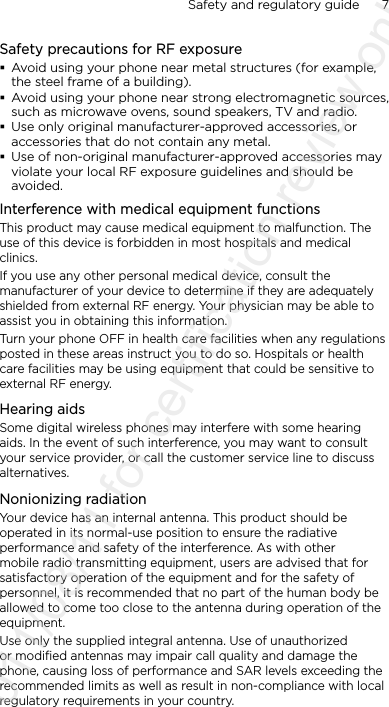 Safety and regulatory guide      7    Safety precautions for RF exposure Avoid using your phone near metal structures (for example, the steel frame of a building). Avoid using your phone near strong electromagnetic sources, such as microwave ovens, sound speakers, TV and radio. Use only original manufacturer-approved accessories, or accessories that do not contain any metal. Use of non-original manufacturer-approved accessories may violate your local RF exposure guidelines and should be avoided.Interference with medical equipment functionsThis product may cause medical equipment to malfunction. The use of this device is forbidden in most hospitals and medical clinics.If you use any other personal medical device, consult the manufacturer of your device to determine if they are adequately shielded from external RF energy. Your physician may be able to assist you in obtaining this information.Turn your phone OFF in health care facilities when any regulations posted in these areas instruct you to do so. Hospitals or health care facilities may be using equipment that could be sensitive to external RF energy.Hearing aidsSome digital wireless phones may interfere with some hearing aids. In the event of such interference, you may want to consult your service provider, or call the customer service line to discuss alternatives.Nonionizing radiationYour device has an internal antenna. This product should be operated in its normal-use position to ensure the radiative performance and safety of the interference. As with other mobile radio transmitting equipment, users are advised that for satisfactory operation of the equipment and for the safety of personnel, it is recommended that no part of the human body be allowed to come too close to the antenna during operation of the equipment.Use only the supplied integral antenna. Use of unauthorized or modified antennas may impair call quality and damage the phone, causing loss of performance and SAR levels exceeding the recommended limits as well as result in non-compliance with local regulatory requirements in your country.2011/08/11 for certification review only