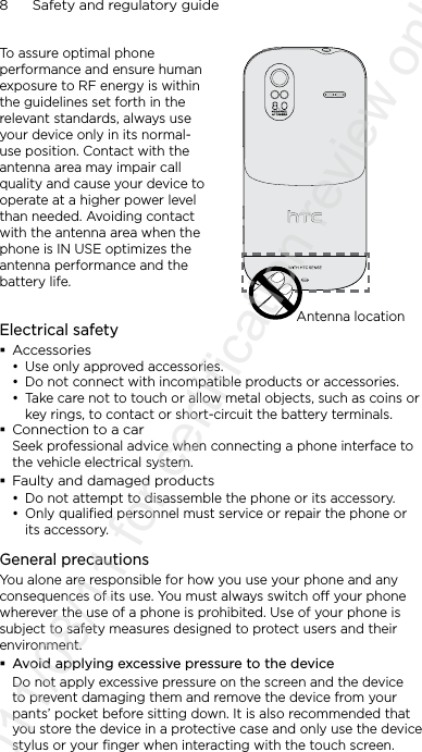 8      Safety and regulatory guideTo assure optimal phone performance and ensure human exposure to RF energy is within the guidelines set forth in the relevant standards, always use your device only in its normal-use position. Contact with the antenna area may impair call quality and cause your device to operate at a higher power level than needed. Avoiding contact with the antenna area when the phone is IN USE optimizes the antenna performance and the battery life.Antenna locationElectrical safety Accessories• Use only approved accessories.• Do not connect with incompatible products or accessories.• Take care not to touch or allow metal objects, such as coins or key rings, to contact or short-circuit the battery terminals. Connection to a carSeek professional advice when connecting a phone interface to the vehicle electrical system. Faulty and damaged products• Do not attempt to disassemble the phone or its accessory.• Only qualified personnel must service or repair the phone or its accessory. General precautionsYou alone are responsible for how you use your phone and any consequences of its use. You must always switch off your phone wherever the use of a phone is prohibited. Use of your phone is subject to safety measures designed to protect users and their environment. Avoid applying excessive pressure to the deviceDo not apply excessive pressure on the screen and the device to prevent damaging them and remove the device from your pants’ pocket before sitting down. It is also recommended that you store the device in a protective case and only use the device stylus or your finger when interacting with the touch screen. 2011/08/11 for certification review only