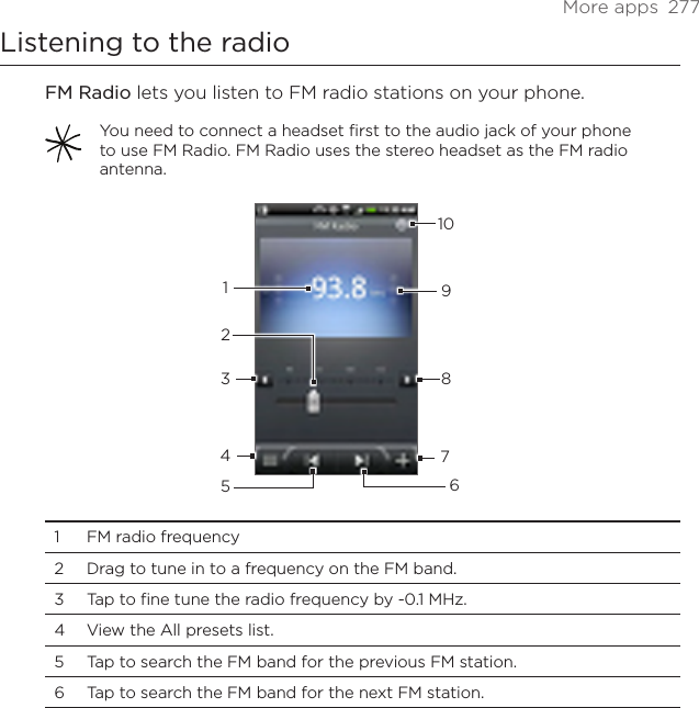 More apps  277Listening to the radioFM Radio lets you listen to FM radio stations on your phone. You need to connect a headset first to the audio jack of your phone to use FM Radio. FM Radio uses the stereo headset as the FM radio antenna.123456789101  FM radio frequency2  Drag to tune in to a frequency on the FM band.3  Tap to fine tune the radio frequency by -0.1 MHz.4  View the All presets list.5  Tap to search the FM band for the previous FM station.6  Tap to search the FM band for the next FM station.