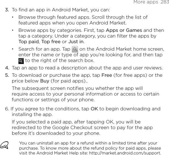 More apps  283To find an app in Android Market, you can:Browse through featured apps. Scroll through the list of featured apps when you open Android Market.Browse apps by categories. First, tap Apps or Games and then tap a category. Under a category, you can filter the apps by Top paid, Top free or Just in.Search for an app. Tap   on the Android Market home screen, enter the name or type of app you’re looking for, and then tap  to the right of the search box.Tap an app to read a description about the app and user reviews.To download or purchase the app, tap Free (for free apps) or the price below Buy (for paid apps)..The subsequent screen notifies you whether the app will require access to your personal information or access to certain functions or settings of your phone.6. If you agree to the conditions, tap OK to begin downloading and installing the app.If you selected a paid app, after tapping OK, you will be redirected to the Google Checkout screen to pay for the app before it’s downloaded to your phone.You can uninstall an app for a refund within a limited time after your purchase. To know more about the refund policy for paid apps, please visit the Android Market Help site: http://market.android.com/support.3.4.5.