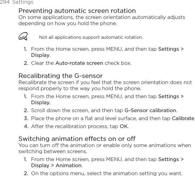 294  SettingsPreventing automatic screen rotationOn some applications, the screen orientation automatically adjusts depending on how you hold the phone.Not all applications support automatic rotation.From the Home screen, press MENU, and then tap Settings &gt; Display. Clear the Auto-rotate screen check box.Recalibrating the G-sensorRecalibrate the screen if you feel that the screen orientation does not respond properly to the way you hold the phone. From the Home screen, press MENU, and then tap Settings &gt; Display. Scroll down the screen, and then tap G-Sensor calibration.Place the phone on a flat and level surface, and then tap Calibrate.After the recalibration process, tap OK.Switching animation effects on or offYou can turn off the animation or enable only some animations when switching between screens. From the Home screen, press MENU, and then tap Settings &gt; Display &gt; Animation.On the options menu, select the animation setting you want. 1.2.1.2.3.4.1.2.