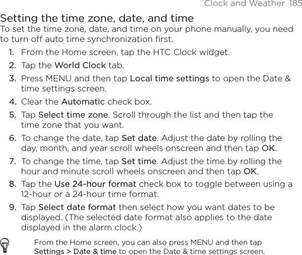 Clock and Weather  185Setting the time zone, date, and timeTo set the time zone, date, and time on your phone manually, you need to turn off auto time synchronization first.From the Home screen, tap the HTC Clock widget.Tap the World Clock tab.Press MENU and then tap Local time settings to open the Date &amp; time settings screen.Clear the Automatic check box.Tap Select time zone. Scroll through the list and then tap the time zone that you want.To change the date, tap Set date. Adjust the date by rolling the day, month, and year scroll wheels onscreen and then tap OK.To change the time, tap Set time. Adjust the time by rolling the hour and minute scroll wheels onscreen and then tap OK.Tap the Use 24-hour format check box to toggle between using a 12-hour or a 24-hour time format.Tap Select date format then select how you want dates to be displayed. (The selected date format also applies to the date displayed in the alarm clock.)From the Home screen, you can also press MENU and then tap Settings &gt; Date &amp; time to open the Date &amp; time settings screen.1.2.3.4.5.6.7.8.9.