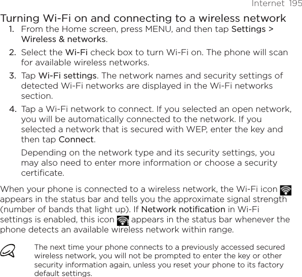 Internet  195Turning Wi-Fi on and connecting to a wireless networkFrom the Home screen, press MENU, and then tap Settings &gt; Wireless &amp; networks.Select the Wi-Fi check box to turn Wi-Fi on. The phone will scan for available wireless networks.Tap Wi-Fi settings. The network names and security settings of detected Wi-Fi networks are displayed in the Wi-Fi networks section.Tap a Wi-Fi network to connect. If you selected an open network, you will be automatically connected to the network. If you selected a network that is secured with WEP, enter the key and then tap Connect.Depending on the network type and its security settings, you may also need to enter more information or choose a security certificate.When your phone is connected to a wireless network, the Wi-Fi icon   appears in the status bar and tells you the approximate signal strength (number of bands that light up). If Network notification in Wi-Fi settings is enabled, this icon   appears in the status bar whenever the phone detects an available wireless network within range.The next time your phone connects to a previously accessed secured wireless network, you will not be prompted to enter the key or other security information again, unless you reset your phone to its factory default settings.1.2.3.4.