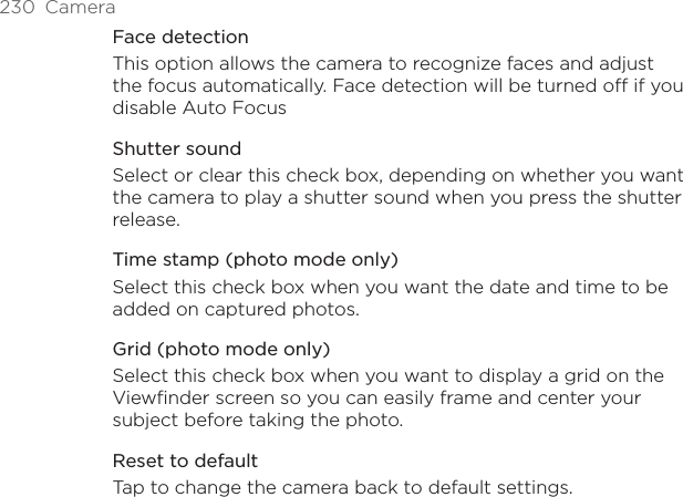 230  CameraFace detectionThis option allows the camera to recognize faces and adjust the focus automatically. Face detection will be turned off if you disable Auto FocusShutter soundSelect or clear this check box, depending on whether you want the camera to play a shutter sound when you press the shutter release.Time stamp (photo mode only)Select this check box when you want the date and time to be added on captured photos.Grid (photo mode only)Select this check box when you want to display a grid on the Viewfinder screen so you can easily frame and center your subject before taking the photo.Reset to defaultTap to change the camera back to default settings.