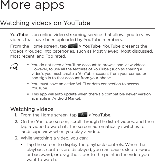 More appsWatching videos on YouTubeYouTube is an online video streaming service that allows you to view videos that have been uploaded by YouTube members.From the Home screen , tap   &gt; YouTube. YouTube presents the videos grouped into categories, such as Most viewed, Most discussed, Most recent, and Top rated.You do not need a YouTube account to browse and view videos. However, to use all the features of YouTube (such as sharing a video), you must create a YouTube account from your computer and sign in to that account from your phone.You must have an active Wi-Fi or data connection to access YouTube.This app will auto update when there’s a compatible newer version available in Android Market.Watching videosFrom the Home screen, tap   &gt; YouTube.On the YouTube screen, scroll through the list of videos, and then tap a video to watch it. The screen automatically switches to landscape view when you play a video.While watching a video, you can: Tap the screen to display the playback controls. When the playback controls are displayed, you can pause, skip forward or backward, or drag the slider to the point in the video you want to watch.1.2.3.