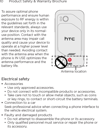 10      Product Safety &amp; Warranty BrochureTo assure optimal phone performance and ensure human exposure to RF energy is within the guidelines set forth in the relevant standards, always use your device only in its normal-use position. Contact with the antenna area may impair call quality and cause your device to operate at a higher power level than needed. Avoiding contact with the antenna area when the phone is IN USE optimizes the antenna performance and the battery life.Antenna locationElectrical safety Accessories• Use only approved accessories.• Do not connect with incompatible products or accessories.• Take care not to touch or allow metal objects, such as coins or key rings, to contact or short-circuit the battery terminals. Connection to a carSeek professional advice when connecting a phone interface to the vehicle electrical system. Faulty and damaged products• Do not attempt to disassemble the phone or its accessory.• Only qualified personnel must service or repair the phone or its accessory. 